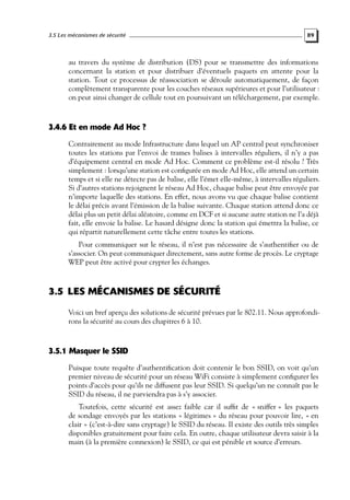 3.5 Les mécanismes de sécurité

89

au travers du système de distribution (DS) pour se transmettre des informations
concernant la station et pour distribuer d’éventuels paquets en attente pour la
station. Tout ce processus de réassociation se déroule automatiquement, de façon
complètement transparente pour les couches réseaux supérieures et pour l’utilisateur :
on peut ainsi changer de cellule tout en poursuivant un téléchargement, par exemple.

3.4.6 Et en mode Ad Hoc ?
Contrairement au mode Infrastructure dans lequel un AP central peut synchroniser
toutes les stations par l’envoi de trames balises à intervalles réguliers, il n’y a pas
d’équipement central en mode Ad Hoc. Comment ce problème est-il résolu ? Très
simplement : lorsqu’une station est conﬁgurée en mode Ad Hoc, elle attend un certain
temps et si elle ne détecte pas de balise, elle l’émet elle-même, à intervalles réguliers.
Si d’autres stations rejoignent le réseau Ad Hoc, chaque balise peut être envoyée par
n’importe laquelle des stations. En effet, nous avons vu que chaque balise contient
le délai précis avant l’émission de la balise suivante. Chaque station attend donc ce
délai plus un petit délai aléatoire, comme en DCF et si aucune autre station ne l’a déjà
fait, elle envoie la balise. Le hasard désigne donc la station qui émettra la balise, ce
qui répartit naturellement cette tâche entre toutes les stations.
Pour communiquer sur le réseau, il n’est pas nécessaire de s’authentiﬁer ou de
s’associer. On peut communiquer directement, sans autre forme de procès. Le cryptage
WEP peut être activé pour crypter les échanges.

3.5 LES MÉCANISMES DE SÉCURITÉ
Voici un bref aperçu des solutions de sécurité prévues par le 802.11. Nous approfondirons la sécurité au cours des chapitres 6 à 10.

3.5.1 Masquer le SSID
Puisque toute requête d’authentiﬁcation doit contenir le bon SSID, on voit qu’un
premier niveau de sécurité pour un réseau WiFi consiste à simplement conﬁgurer les
points d’accès pour qu’ils ne diffusent pas leur SSID. Si quelqu’un ne connaît pas le
SSID du réseau, il ne parviendra pas à s’y associer.
Toutefois, cette sécurité est assez faible car il sufﬁt de « sniffer » les paquets
de sondage envoyés par les stations « légitimes » du réseau pour pouvoir lire, « en
clair » (c’est-à-dire sans cryptage) le SSID du réseau. Il existe des outils très simples
disponibles gratuitement pour faire cela. En outre, chaque utilisateur devra saisir à la
main (à la première connexion) le SSID, ce qui est pénible et source d’erreurs.

 