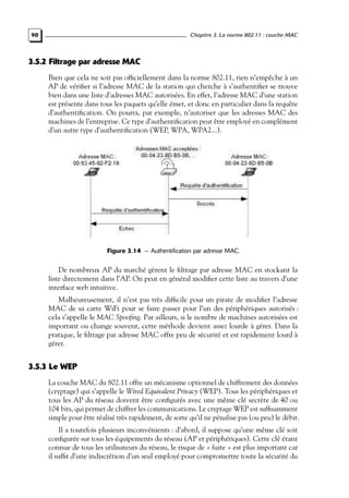 Chapitre 3. La norme 802.11 : couche MAC

90

3.5.2 Filtrage par adresse MAC
Bien que cela ne soit pas ofﬁciellement dans la norme 802.11, rien n’empêche à un
AP de vériﬁer si l’adresse MAC de la station qui cherche à s’authentiﬁer se trouve
bien dans une liste d’adresses MAC autorisées. En effet, l’adresse MAC d’une station
est présente dans tous les paquets qu’elle émet, et donc en particulier dans la requête
d’authentiﬁcation. On pourra, par exemple, n’autoriser que les adresses MAC des
machines de l’entreprise. Ce type d’authentiﬁcation peut être employé en complément
d’un autre type d’authentiﬁcation (WEP, WPA, WPA2...).

Figure 3.14 — Authentification par adresse MAC.

De nombreux AP du marché gèrent le ﬁltrage par adresse MAC en stockant la
liste directement dans l’AP. On peut en général modiﬁer cette liste au travers d’une
interface web intuitive.
Malheureusement, il n’est pas très difﬁcile pour un pirate de modiﬁer l’adresse
MAC de sa carte WiFi pour se faire passer pour l’un des périphériques autorisés :
cela s’appelle le MAC Spooﬁng. Par ailleurs, si le nombre de machines autorisées est
important ou change souvent, cette méthode devient assez lourde à gérer. Dans la
pratique, le ﬁltrage par adresse MAC offre peu de sécurité et est rapidement lourd à
gérer.

3.5.3 Le WEP
La couche MAC du 802.11 offre un mécanisme optionnel de chiffrement des données
(cryptage) qui s’appelle le Wired Equivalent Privacy (WEP). Tous les périphériques et
tous les AP du réseau doivent être conﬁgurés avec une même clé secrète de 40 ou
104 bits, qui permet de chiffrer les communications. Le cryptage WEP est sufﬁsamment
simple pour être réalisé très rapidement, de sorte qu’il ne pénalise pas (ou peu) le débit.
Il a toutefois plusieurs inconvénients : d’abord, il suppose qu’une même clé soit
conﬁgurée sur tous les équipements du réseau (AP et périphériques). Cette clé étant
connue de tous les utilisateurs du réseau, le risque de « fuite » est plus important car
il sufﬁt d’une indiscrétion d’un seul employé pour compromettre toute la sécurité du

 