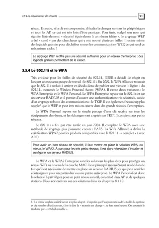 3.5 Les mécanismes de sécurité

91

réseau. En outre, si la clé est compromise, il faudra la changer sur tous les périphériques
et tous les AP, ce qui est très loin d’être pratique. Pour ﬁnir, malgré son nom qui
signiﬁe littéralement « sécurité équivalente à un réseau ﬁlaire », le cryptage WEP
a été « cassé » par des chercheurs qui y ont trouvé plusieurs failles. Il existe même
des logiciels gratuits pour déchiffrer toutes les communications WEP, ce qui rend ce
mécanisme caduc !
Le cryptage WEP n’offre pas une sécurité suffisante pour un réseau d’entreprise : des
logiciels gratuits permettent de le casser.

3.5.4 Le 802.11i et le WPA
Très critiqué pour les failles de sécurité du 802.11, l’IEEE a décidé de réagir en
lançant un nouveau groupe de travail : le 802.11i. En 2002, la WiFi Alliance trouvait
que le 802.11i tardait à arriver et décida donc de publier une version « légère » du
802.11i, nommée le Wireless Protected Access (WPA). Il existe deux variantes : le
WPA Entreprise et le WPA Personal. Le WPA Entreprise repose sur le 802.1x et sur
un serveur RADIUS et il permet d’assurer une authentiﬁcation très sécurisée, suivie
d’un cryptage robuste des communications : le TKIP. Il est également beaucoup plus
souple1 que le WEP et peut être mis en œuvre dans des grands réseaux d’entreprises.
Le WPA Personal repose sur le simple partage d’une clé secrète sur tous les
équipements du réseau, et les échanges sont cryptés par TKIP. Il convient aux petits
réseaux.
Le 802.11i a ﬁni par être ratiﬁé en juin 2004. Il complète le WPA avec une
méthode de cryptage plus puissante encore : l’AES. La WiFi Alliance a déﬁni la
certiﬁcation WPA2 pour les produits compatibles avec le 802.11i « complet » (avec
AES).
Pour avoir un bon niveau de sécurité, il faut mettre en place la solution WPA, ou
mieux, le WPA2. À part pour les très petits réseaux, il est alors nécessaire d’installer et
configurer un serveur RADIUS.

Le WPA et le WPA2 Entreprise sont les solutions les plus sûres pour protéger un
réseau WiFi au niveau de la couche MAC. Leur principal inconvénient réside dans le
fait qu’il est nécessaire de mettre en place un serveur RADIUS, ce qui peut sembler
contraignant pour un particulier ou une petite entreprise. Le WPA Personal est donc
la solution à privilégier pour un petit réseau sans ﬁl, constitué d’un AP et de quelques
stations. Nous reviendrons sur ces solutions dans les chapitres 8 à 10.

1. Le terme anglais scalable serait ici plus adapté : il signiﬁe que l’augmentation de la taille du système
et du nombre d’utilisateurs, c’est-à-dire la « montée en charge », se fera sans heurts. On pourrait le
traduire par « rééchelonnable ».

 