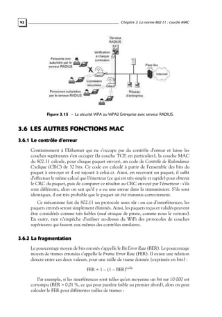 Chapitre 3. La norme 802.11 : couche MAC

92

Figure 3.15 — La sécurité WPA ou WPA2 Entreprise avec serveur RADIUS.

3.6 LES AUTRES FONCTIONS MAC
3.6.1 Le contrôle d’erreur
Contrairement à l’Ethernet qui ne s’occupe pas du contrôle d’erreur et laisse les
couches supérieures s’en occuper (la couche TCP, en particulier), la couche MAC
du 802.11 calcule, pour chaque paquet envoyé, un code de Contrôle de Redondance
Cyclique (CRC) de 32 bits. Ce code est calculé à partir de l’ensemble des bits du
paquet à envoyer et il est rajouté à celui-ci. Ainsi, en recevant un paquet, il sufﬁt
d’effectuer le même calcul que l’émetteur (ce qui est très simple et rapide) pour obtenir
le CRC du paquet, puis de comparer ce résultat au CRC envoyé par l’émetteur : s’ils
sont différents, alors on sait qu’il y a eu une erreur dans la transmission. S’ils sont
identiques, il est très probable que le paquet ait été transmis correctement.
Ce mécanisme fait du 802.11 un protocole assez sûr : en cas d’interférences, les
paquets erronés seront simplement éliminés. Ainsi, les paquets reçus et validés peuvent
être considérés comme très ﬁables (sauf attaque de pirate, comme nous le verrons).
En outre, rien n’empêche d’utiliser au-dessus du WiFi des protocoles de couches
supérieures qui fassent eux-mêmes des contrôles similaires.

3.6.2 La fragmentation
Le pourcentage moyen de bits erronés s’appelle le Bit Error Rate (BER). Le pourcentage
moyen de trames erronées s’appelle le Frame Error Rate (FER). Il existe une relation
directe entre ces deux valeurs, pour une taille de trame donnée (exprimée en bits) :
FER = 1 – (1 – BER)taille
Par exemple, si les interférences sont telles qu’en moyenne un bit sur 10 000 est
corrompu (BER = 0,01 %, ce qui peut paraître faible au premier abord), alors on peut
calculer le FER pour différentes tailles de trames :

 