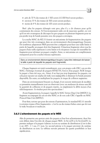 3.6 Les autres fonctions MAC

93

• près de 70 % des trames de 1 500 octets (12 000 bits) seront perdues ;
• environ 33 % des trames de 500 octets seront perdues ;
• moins de 8 % des trames de 100 octets seront perdues.

Bref : plus les paquets échangés sont gros, plus il y a de chances pour qu’ils
contiennent des erreurs. Si l’environnement radio est de mauvaise qualité, on voit
qu’il est très avantageux de découper les gros paquets en plusieurs fragments pour ne
pas perdre trop de bande passante avec des paquets corrompus.
La couche MAC du 802.11 fournit un mécanisme de fragmentation des paquets
qui peut être très avantageux dans un environnement électromagnétique bruyant.
De nombreux adaptateurs WiFi peuvent être conﬁgurés pour ﬁxer une taille limite à
partir de laquelle un paquet doit être fragmenté. L’émetteur fragmente alors tous les
paquets d’une taille supérieure à cette limite et le récepteur s’occupe de rassembler les
fragments pour reformer un paquet complet. Ainsi, ce mécanisme est complètement
transparent pour les couches réseaux supérieures.
Dans un environnement électromagnétique bruyant, il peut être intéressant de baisser
la taille à partir de laquelle les paquets sont fragmentés.

Chaque fragment est traité normalement, avec son propre code CRC, son en-tête
MAC, l’échange éventuel de paquets RTS/CTS, l’envoi d’un paquet ACK lorsque
le paquet a bien été reçu, etc. Ainsi, il ne faut pas trop fragmenter les paquets, car
cela peut rajouter un surplus de traﬁc non négligeable et diminuer la bande passante
disponible. En outre, en multipliant les paquets, le risque de collision augmente.
Dans un environnement bruyant ou chargé, il est souvent intéressant de modiﬁer
ce paramètre manuellement tout en observant (avec un analyseur de réseau sans ﬁl)
la quantité de collisions et de paquets rejetés, ou simplement le débit moyen d’un
téléchargement : le résultat peut être spectaculaire !
Avant fragmentation, le paquet s’appelle le MAC Service Data Unit (MSDU). Le
fragment accompagné de son en-tête MAC et de son code CRC s’appelle un MAC
Protocol Data Unit (MPDU).
Pour ﬁnir, notons que pour des raisons d’optimisation, le standard 802.11 interdit
à certaines trames d’être fragmentées : c’est le cas des trames balises ainsi que de tout
le traﬁc broadcast et multicast.

3.6.3 L’acheminement des paquets et le WDS
Aﬁn de permettre une gestion aisée des paquets et leur bon acheminement, deux bits
sont déﬁnis dans l’en-tête de chaque paquet WiFi : le bit toDS et le bit fromDS. Le
premier indique si le paquet s’adresse ou non au système de distribution (c’est-à-dire
à un AP) : 1 = oui, 0 = non. Le second précise si le paquet provient du système
de distribution ou non. Le tableau suivant présente les quatre possibilités et leur
signiﬁcation.

 