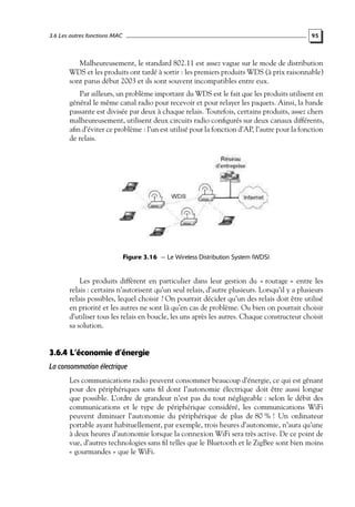 3.6 Les autres fonctions MAC

95

Malheureusement, le standard 802.11 est assez vague sur le mode de distribution
WDS et les produits ont tardé à sortir : les premiers produits WDS (à prix raisonnable)
sont parus début 2003 et ils sont souvent incompatibles entre eux.
Par ailleurs, un problème important du WDS est le fait que les produits utilisent en
général le même canal radio pour recevoir et pour relayer les paquets. Ainsi, la bande
passante est divisée par deux à chaque relais. Toutefois, certains produits, assez chers
malheureusement, utilisent deux circuits radio conﬁgurés sur deux canaux différents,
aﬁn d’éviter ce problème : l’un est utilisé pour la fonction d’AP, l’autre pour la fonction
de relais.

Figure 3.16 — Le Wireless Distribution System (WDS).

Les produits diffèrent en particulier dans leur gestion du « routage » entre les
relais : certains n’autorisent qu’un seul relais, d’autre plusieurs. Lorsqu’il y a plusieurs
relais possibles, lequel choisir ? On pourrait décider qu’un des relais doit être utilisé
en priorité et les autres ne sont là qu’en cas de problème. Ou bien on pourrait choisir
d’utiliser tous les relais en boucle, les uns après les autres. Chaque constructeur choisit
sa solution.

3.6.4 L’économie d’énergie
La consommation électrique
Les communications radio peuvent consommer beaucoup d’énergie, ce qui est gênant
pour des périphériques sans ﬁl dont l’autonomie électrique doit être aussi longue
que possible. L’ordre de grandeur n’est pas du tout négligeable : selon le débit des
communications et le type de périphérique considéré, les communications WiFi
peuvent diminuer l’autonomie du périphérique de plus de 80 % ! Un ordinateur
portable ayant habituellement, par exemple, trois heures d’autonomie, n’aura qu’une
à deux heures d’autonomie lorsque la connexion WiFi sera très active. De ce point de
vue, d’autres technologies sans ﬁl telles que le Bluetooth et le ZigBee sont bien moins
« gourmandes » que le WiFi.

 