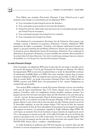 Chapitre 3. La norme 802.11 : couche MAC

96

Pour déﬁnir une stratégie d’économie d’énergie, il faut d’abord savoir à quel
moment cette énergie est consommée par un adaptateur WiFi :
• il en consomme le plus lorsqu’il envoie des données ;

• il en consomme un peu moins en recevant des données ;

• lorsqu’il écoute les ondes radio sans rien recevoir, il consomme presque autant

que lorsqu’il reçoit un paquet ;
• il ne consomme presque rien lorsqu’il est en sommeil ;
• il ne consomme rien lorsqu’il est éteint.

Pour diminuer la consommation électrique lors de l’émission d’un paquet, une
stratégie consiste à diminuer la puissance d’émission. Certains adaptateurs WiFi
permettent de régler ce paramètre. Toutefois, cela diminue également la portée du
signal, ce qui peut entraîner des problèmes d’émission. Notons que cela n’impacte pas
la réception, qui ne dépend bien sûr pas de la puissance d’émission. Pour compenser la
diminution de puissance d’émission, on peut installer une antenne directionnelle et
la pointer dans la bonne direction. Ceci n’est toutefois pas pratique dans un contexte
de mobilité, or c’est là que l’on a besoin d’économiser l’énergie.

Le mode d’économie d’énergie
Dans la pratique, un adaptateur WiFi passe le plus clair de son temps à attendre qu’on
lui envoie des paquets. C’est là que l’essentiel de l’énergie est dépensé. Par défaut,
les équipements WiFi se trouvent en général dans ce mode de disponibilité continue
(Continuously Available Mode ou CAM). Une autre stratégie consiste donc à essayer
de mettre l’adaptateur WiFi en sommeil aussi souvent que possible. Le 802.11 déﬁnit,
dans la couche MAC, un mode d’économie d’énergie (Power Save Polling Mode ou
PSPM, souvent noté PSM) dont c’est précisément le but : mettre l’adaptateur en
sommeil dès que possible.
Une station WiFi conﬁgurée en mode d’économie d’énergie n’active son interface
radio que de façon intermittente (ﬁg. 3.17). Entre chaque envoi et réception de
paquets, l’interface radio est simplement éteinte pendant quelques instants. Les
paquets devant être envoyés sont placés dans une ﬁle d’attente et ne sont émis qu’au
« réveil » suivant, de façon groupée. Dans le dernier paquet envoyé à l’AP, la station
signale qu’elle va se remettre en mode d’économie d’énergie. L’AP sait alors que tout
paquet adressé à cette station devra être mis dans une ﬁle d’attente jusqu’à son réveil.
À intervalles réguliers, au sein des trames balises, l’AP envoie la liste des stations
(plus exactement la liste de leurs identiﬁants d’association) pour lesquels il possède
des paquets en attente. Ce paramètre s’appelle le Trafﬁc Indication Map (TIM). De
cette façon, au moment d’un réveil, la station n’a pas à émettre de requête pour savoir
s’il y a des paquets en attente pour elle : il lui sufﬁt d’attendre de recevoir la liste des
stations concernées et de voir si elle en fait partie. Si c’est le cas, elle demande à l’AP
de lui envoyer les paquets qui lui sont dus, en lui envoyant une requête Power Save
Poll (PS-Poll). Sinon, elle se « rendort » immédiatement.
Le traﬁc broadcast et multicast que l’AP doit émettre est conservé dans une ﬁle
d’attente et envoyé uniquement à certains moments précis : les stations peuvent ainsi

 