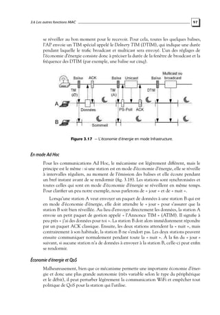 3.6 Les autres fonctions MAC

97

se réveiller au bon moment pour le recevoir. Pour cela, toutes les quelques balises,
l’AP envoie un TIM spécial appelé le Delivery TIM (DTIM), qui indique une durée
pendant laquelle le traﬁc broadcast et multicast sera envoyé. L’un des réglages de
l’économie d’énergie consiste donc à préciser la durée de la fenêtre de broadcast et la
fréquence des DTIM (par exemple, une balise sur cinq).

Figure 3.17 — L’économie d’énergie en mode Infrastructure.

En mode Ad Hoc
Pour les communications Ad Hoc, le mécanisme est légèrement différent, mais le
principe est le même : si une station est en mode d’économie d’énergie, elle se réveille
à intervalles réguliers, au moment de l’émission des balises et elle écoute pendant
un bref instant avant de se rendormir (ﬁg. 3.18). Les stations sont synchronisées et
toutes celles qui sont en mode d’économie d’énergie se réveillent en même temps.
Pour clariﬁer un peu notre exemple, nous parlerons de « jour » et de « nuit ».
Lorsqu’une station A veut envoyer un paquet de données à une station B qui est
en mode d’économie d’énergie, elle doit attendre le « jour » pour s’assurer que la
station B soit bien réveillée. Au lieu d’envoyer directement les données, la station A
envoie un petit paquet de gestion appelé « l’Annonce TIM » (ATIM). Il signiﬁe à
peu près « j’ai des données pour toi ». La station B doit alors immédiatement répondre
par un paquet ACK classique. Ensuite, les deux stations attendent la « nuit », mais
contrairement à son habitude, la station B ne s’endort pas. Les deux stations peuvent
ensuite communiquer normalement pendant toute la « nuit ». À la ﬁn du « jour »
suivant, si aucune station n’a de données à envoyer à la station B, celle-ci peut enﬁn
se rendormir.

Économie d’énergie et QoS
Malheureusement, bien que ce mécanisme permette une importante économie d’énergie et donc une plus grande autonomie (très variable selon le type du périphérique
et le débit), il peut perturber légèrement la communication WiFi et empêcher tout
politique de QoS pour la station qui l’utilise.

 