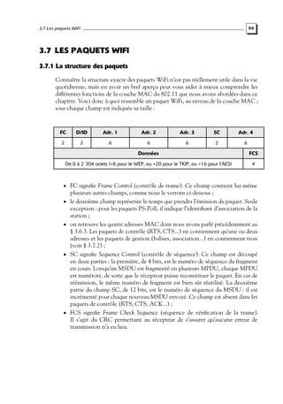 3.7 Les paquets WiFi

99

3.7 LES PAQUETS WIFI
3.7.1 La structure des paquets
Connaître la structure exacte des paquets WiFi n’est pas réellement utile dans la vie
quotidienne, mais en avoir un bref aperçu peut vous aider à mieux comprendre les
différentes fonctions de la couche MAC du 802.11 que nous avons abordées dans ce
chapitre. Voici donc à quoi ressemble un paquet WiFi, au niveau de la couche MAC ;
sous chaque champ est indiquée sa taille :

FC

D/ID

Adr. 1

Adr. 2

Adr. 3

SC

Adr. 4

2

2

6

6

6

2

6

Données

FCS

De 0 à 2 304 octets (+8 pour le WEP, ou +20 pour le TKIP, ou +16 pour l’AES)

4

• FC signiﬁe Frame Control (contrôle de trame). Ce champ contient lui-même
•

•

•

•

plusieurs autres champs, comme nous le verrons ci-dessous ;
le deuxième champ représente le temps que prendra l’émission du paquet. Seule
exception : pour les paquets PS-Poll, il indique l’identiﬁant d’association de la
station ;
on retrouve les quatre adresses MAC dont nous avons parlé précédemment au
§ 3.6.3. Les paquets de contrôle (RTS, CTS...) ne contiennent qu’une ou deux
adresses et les paquets de gestion (balises, association...) en contiennent trois
(voir § 3.7.2) ;
SC signiﬁe Sequence Control (contrôle de séquence). Ce champ est découpé
en deux parties : la première, de 4 bits, est le numéro de séquence du fragment
en cours. Lorsqu’un MSDU est fragmenté en plusieurs MPDU, chaque MPDU
est numéroté, de sorte que le récepteur puisse reconstituer le paquet. En cas de
réémission, le même numéro de fragment est bien sûr réutilisé. La deuxième
partie du champ SC, de 12 bits, est le numéro de séquence du MSDU : il est
incrémenté pour chaque nouveau MSDU envoyé. Ce champ est absent dans les
paquets de contrôle (RTS, CTS, ACK...) ;
FCS signiﬁe Frame Check Sequence (séquence de vériﬁcation de la trame).
Il s’agit du CRC permettant au récepteur de s’assurer qu’aucune erreur de
transmission n’a eu lieu.

 