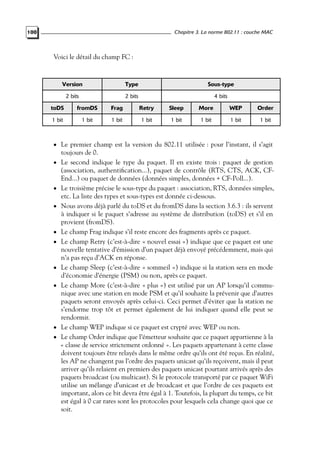 Chapitre 3. La norme 802.11 : couche MAC

100

Voici le détail du champ FC :

Version

Type

Sous-type

2 bits

2 bits

4 bits

toDS

fromDS

Frag

Retry

Sleep

More

WEP

Order

1 bit

1 bit

1 bit

1 bit

1 bit

1 bit

1 bit

1 bit

• Le premier champ est la version du 802.11 utilisée : pour l’instant, il s’agit
•

•
•

•
•

•
•

•
•

toujours de 0.
Le second indique le type du paquet. Il en existe trois : paquet de gestion
(association, authentiﬁcation...), paquet de contrôle (RTS, CTS, ACK, CFEnd...) ou paquet de données (données simples, données + CF-Poll...).
Le troisième précise le sous-type du paquet : association, RTS, données simples,
etc. La liste des types et sous-types est donnée ci-dessous.
Nous avons déjà parlé du toDS et du fromDS dans la section 3.6.3 : ils servent
à indiquer si le paquet s’adresse au système de distribution (toDS) et s’il en
provient (fromDS).
Le champ Frag indique s’il reste encore des fragments après ce paquet.
Le champ Retry (c’est-à-dire « nouvel essai ») indique que ce paquet est une
nouvelle tentative d’émission d’un paquet déjà envoyé précédemment, mais qui
n’a pas reçu d’ACK en réponse.
Le champ Sleep (c’est-à-dire « sommeil ») indique si la station sera en mode
d’économie d’énergie (PSM) ou non, après ce paquet.
Le champ More (c’est-à-dire « plus ») est utilisé par un AP lorsqu’il communique avec une station en mode PSM et qu’il souhaite la prévenir que d’autres
paquets seront envoyés après celui-ci. Ceci permet d’éviter que la station ne
s’endorme trop tôt et permet également de lui indiquer quand elle peut se
rendormir.
Le champ WEP indique si ce paquet est crypté avec WEP ou non.
Le champ Order indique que l’émetteur souhaite que ce paquet appartienne à la
« classe de service strictement ordonné ». Les paquets appartenant à cette classe
doivent toujours être relayés dans le même ordre qu’ils ont été reçus. En réalité,
les AP ne changent pas l’ordre des paquets unicast qu’ils reçoivent, mais il peut
arriver qu’ils relaient en premiers des paquets unicast pourtant arrivés après des
paquets broadcast (ou multicast). Si le protocole transporté par ce paquet WiFi
utilise un mélange d’unicast et de broadcast et que l’ordre de ces paquets est
important, alors ce bit devra être égal à 1. Toutefois, la plupart du temps, ce bit
est égal à 0 car rares sont les protocoles pour lesquels cela change quoi que ce
soit.

 