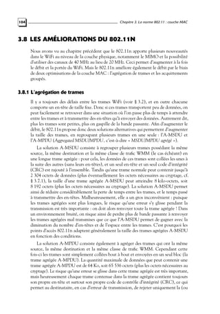Chapitre 3. La norme 802.11 : couche MAC

104

3.8 LES AMÉLIORATIONS DU 802.11N
Nous avons vu au chapitre précédent que le 802.11n apporte plusieurs nouveautés
dans le WiFi au niveau de la couche physique, notamment le MIMO et la possibilité
d’utiliser des canaux de 40 MHz au lieu de 20 MHz. Ceci permet d’augmenter à la fois
le débit et la portée du WiFi. Mais le 802.11n améliore également le débit par le biais
de deux optimisations de la couche MAC : l’agrégation de trames et les acquittements
groupés.

3.8.1 L’agrégation de trames
Il y a toujours des délais entre les trames WiFi (voir § 3.2), et en outre chacune
comporte un en-tête de taille ﬁxe. Donc si ces trames transportent peu de données, on
peut facilement se retrouver dans une situation où l’on passe plus de temps à attendre
entre les trames et à transmettre des en-têtes qu’à envoyer des données. Autrement dit,
plus les trames sont petites, plus on gaspille de la bande passante. Aﬁn d’augmenter le
débit, le 802.11n propose donc deux solutions alternatives qui permettent d’augmenter
la taille des trames, en regroupant plusieurs trames en une seule : l’A-MSDU et
l’A-MPDU (Aggregated MSDU/MPDU, c’est-à-dire « MSDU/MPDU agrégé »).
La solution A-MSDU consiste à regrouper plusieurs trames possédant la même
source, la même destination et la même classe de traﬁc WMM (le cas échéant) en
une longue trame agrégée : pour cela, les données de ces trames sont collées les unes à
la suite des autres (sans leurs en-têtes), et un seul en-tête et un seul code d’intégrité
(CRC) est rajouté à l’ensemble. Tandis qu’une trame normale peut contenir jusqu’à
2 304 octets de données (plus éventuellement les octets nécessaires au cryptage, cf.
§ 3.7.1), la taille d’une trame agrégée A-MSDU peut atteindre 8 kilo-octets, soit
8 192 octets (plus les octets nécessaires au cryptage). La solution A-MSDU permet
ainsi de réduire considérablement la perte de temps entre les trames, et le temps passé
à transmettre des en-têtes. Malheureusement, elle a un gros inconvénient : puisque
les trames agrégées sont plus longues, le risque qu’une erreur s’y glisse pendant la
transmission est très importante : on doit alors renvoyer toute la trame agrégée ! Dans
un environnement bruité, on risque ainsi de perdre plus de bande passante à renvoyer
les trames agrégées mal transmises que ce que l’A-MSDU permet de gagner avec la
diminution du nombre d’en-têtes et de l’espace entre les trames. C’est pourquoi les
points d’accès 802.11n adaptent généralement la taille des trames agrégées A-MSDU
en fonction des conditions.
La solution A-MPDU consiste également à agréger des trames qui ont la même
source, la même destination et la même classe de traﬁc WMM. Cependant cette
fois-ci les trames sont simplement collées bout à bout et envoyées en un seul bloc (la
trame agrégée A-MPDU). La quantité maximale de données que peut contenir une
trame agrégée A-MPDU est de 64 Ko, soit 65 536 octets (plus les octets nécessaires au
cryptage). Le risque qu’une erreur se glisse dans cette trame agrégée est très important,
mais heureusement chaque trame contenue dans la trame agrégée contient toujours
son propre en-tête et surtout son propre code de contrôle d’intégrité (CRC), ce qui
permet au destinataire, en cas d’erreur de transmission, de rejeter uniquement la (ou

 