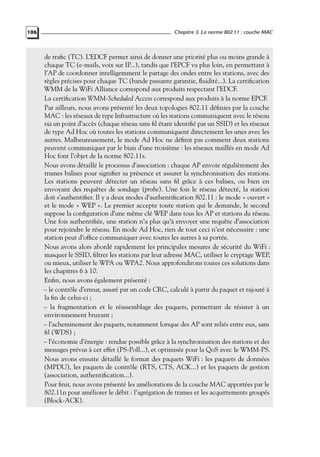 106

Chapitre 3. La norme 802.11 : couche MAC

de traﬁc (TC). L’EDCF permet ainsi de donner une priorité plus ou moins grande à
chaque TC (e-mails, voix sur IP...), tandis que l’EPCF va plus loin, en permettant à
l’AP de coordonner intelligemment le partage des ondes entre les stations, avec des
règles précises pour chaque TC (bande passante garantie, ﬂuidité...). La certiﬁcation
WMM de la WiFi Alliance correspond aux produits respectant l’EDCF.
La certiﬁcation WMM-Scheduled Access correspond aux produits à la norme EPCF.
Par ailleurs, nous avons présenté les deux topologies 802.11 déﬁnies par la couche
MAC : les réseaux de type Infrastructure où les stations communiquent avec le réseau
via un point d’accès (chaque réseau sans ﬁl étant identiﬁé par un SSID) et les réseaux
de type Ad Hoc où toutes les stations communiquent directement les unes avec les
autres. Malheureusement, le mode Ad Hoc ne déﬁnit pas comment deux stations
peuvent communiquer par le biais d’une troisième : les réseaux maillés en mode Ad
Hoc font l’objet de la norme 802.11s.
Nous avons détaillé le processus d’association : chaque AP envoie régulièrement des
trames balises pour signiﬁer sa présence et assurer la synchronisation des stations.
Les stations peuvent détecter un réseau sans ﬁl grâce à ces balises, ou bien en
envoyant des requêtes de sondage (probe). Une fois le réseau détecté, la station
doit s’authentiﬁer. Il y a deux modes d’authentiﬁcation 802.11 : le mode « ouvert »
et le mode « WEP ». Le premier accepte toute station qui le demande, le second
suppose la conﬁguration d’une même clé WEP dans tous les AP et stations du réseau.
Une fois authentiﬁée, une station n’a plus qu’à envoyer une requête d’association
pour rejoindre le réseau. En mode Ad Hoc, rien de tout ceci n’est nécessaire : une
station peut d’ofﬁce communiquer avec toutes les autres à sa portée.
Nous avons alors abordé rapidement les principales mesures de sécurité du WiFi :
masquer le SSID, ﬁltrer les stations par leur adresse MAC, utiliser le cryptage WEP,
ou mieux, utiliser le WPA ou WPA2. Nous approfondirons toutes ces solutions dans
les chapitres 6 à 10.
Enﬁn, nous avons également présenté :
– le contrôle d’erreur, assuré par un code CRC, calculé à partir du paquet et rajouté à
la ﬁn de celui-ci ;
– la fragmentation et le réassemblage des paquets, permettant de résister à un
environnement bruyant ;
– l’acheminement des paquets, notamment lorsque des AP sont reliés entre eux, sans
ﬁl (WDS) ;
– l’économie d’énergie : rendue possible grâce à la synchronisation des stations et des
messages prévus à cet effet (PS-Poll...), et optimisée pour la QoS avec le WMM-PS.
Nous avons ensuite détaillé le format des paquets WiFi : les paquets de données
(MPDU), les paquets de contrôle (RTS, CTS, ACK...) et les paquets de gestion
(association, authentiﬁcation...).
Pour ﬁnir, nous avons présenté les améliorations de la couche MAC apportées par le
802.11n pour améliorer le débit : l’agrégation de trames et les acquittements groupés
(Block-ACK).

 