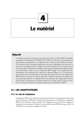 4
Le matériel

Objectif
Ce chapitre a pour but de présenter les principaux types de produits WiFi disponibles
aujourd’hui. Des adaptateurs PCMCIA, PCI, USB, voire de petits AP connectés au
port Ethernet, permettent à vos ordinateurs de se relier au réseau WiFi. Les points
d’accès peuvent être de simples répétiteurs, des ponts sophistiqués, des routeurs ou
encore des contrôleurs d’accès complets : ils sont les briques de votre réseau sans ﬁl.
De plus en plus d’ordinateurs portables et bien d’autres équipements informatiques
sont maintenant vendus avec un adaptateur WiFi intégré : des smartphones, des
imprimantes, des scanneurs, des caméras de vidéosurveillance, etc. Pour ﬁnir, des
antennes peuvent être branchées à la majorité des points d’accès et des adaptateurs
WiFi aﬁn de concentrer le signal radio dans certaines directions et réaliser une
couverture plus efﬁcace. Ce chapitre doit vous permettre de comprendre le rôle et
les fonctions de chaque type de matériel, aﬁn de vous aider à bien le choisir et peut
être vous donner des idées sur quelques applications inattendues du WiFi.

4.1 LES ADAPTATEURS
4.1.1 Le rôle de l’adaptateur
L’adaptateur WiFi est le composant matériel qui permet à un équipement quelconque
de communiquer en WiFi. Par exemple, pour fonctionner, un AP utilise un adaptateur
WiFi (voire plusieurs). Dans certains AP, l’adaptateur peut même être détaché et
remplacé, ce qui permet de l’adapter à une nouvelle norme WiFi, telle que le 802.11n
ou le 802.11i, sans avoir à changer tout l’AP.

 