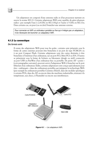 Chapitre 4. Le matériel

110

Un adaptateur est composé d’une antenne radio et d’un processeur mettant en
œuvre la norme 802.11. Certains adaptateurs WiFi sont capables de gérer plusieurs
radios : par exemple l’une à 2,4 GHz en 802.11b(g) et l’autre à 5 GHz en 802.11n.
Dans certains cas, on peut (ou on doit) brancher une antenne externe.
Pour connecter en WiFi un ordinateur portable ou fixe qui n’intègre pas un adaptateur,
il est nécessaire de brancher un adaptateur WiFi.

4.1.2 La connectique
Des formats variés
Il existe des adaptateurs WiFi pour tous les goûts : certains sont présentés sous la
forme de cartes externes pouvant être branchées à un port de type PCMCIA ou
à un port Compact Flash. Certains adaptateurs sont des cartes destinées à être
branchées à l’intérieur d’un ordinateur, sur un port PCI, Mini-PCI ou ISA. D’autres
se présentent sous la forme de boîtiers ou bâtonnets (dongle ou stick) connectés
au port USB ou FireWire d’un ordinateur ﬁxe ou portable. De petits AP « ponts »
(voir paragraphes suivants), peuvent servir d’adaptateur WiFi à brancher sur le port
Ethernet d’un ordinateur. Enﬁn, certains adaptateurs sont conçus spécialement pour
être « embarqués » dans des ordinateurs portables qui intègrent la technologie WiFi
(par exemple les ordinateurs portables Centrino d’Intel), dans des modules spéciﬁques
à certains PDA, dans des AP, ou encore dans des machines industrielles, résistant à la
température, aux chocs, à l’humidité ou encore aux interférences.

Figure 4.1 — Les adaptateurs WiFi.

 