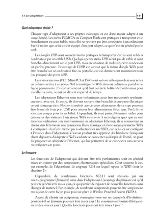 4.1 Les adaptateurs

111

Quel adaptateur choisir ?
Chaque type d’adaptateur a ses propres avantages et est donc mieux adapté à un
usage donné. Les cartes PCMCIA ou Compact Flash sont pratiques à transporter et le
branchement est assez ﬁable, mais elles ne peuvent pas être connectées à un ordinateur
ﬁxe (à moins que celui-ci soit équipé d’un port adapté, ce qui n’est en général pas le
cas).
Les dongles USB sont souvent moins pratiques à transporter car ils sont reliés à
l’ordinateur par un câble USB. Quelques petits sticks USB n’ont pas de câble et sont
branchés directement sur le port USB, mais en situation de mobilité, cette connexion
est parfois précaire. L’avantage de l’USB est surtout que le même dongle WiFi peut
être branché sur un ordinateur ﬁxe ou portable, car ces derniers ont maintenant tous
(ou presque) des ports USB.
Les cartes internes (PCI, Mini-PCI et ISA) sont surtout utiles quand on veut relier
un ordinateur ﬁxe à un réseau WiFi ou intégrer le WiFi dans un ordinateur portable de
façon permanente. L’inconvénient est qu’il faut ouvrir le boîtier de l’ordinateur pour
installer la carte, ce qui est délicat et prend du temps.
Les adaptateurs Ethernet sont trop volumineux pour être transportés systématiquement avec soi. En outre, ils doivent souvent être branchés à une prise électrique
ce qui n’arrange rien. Notons toutefois que certains adaptateurs de ce type peuvent
être branchés à un port USB pour assurer leur alimentation électrique. Bref, ils ne
sont pas conçus pour la mobilité. Cependant, ils sont particulièrement utiles pour
connecter des visiteurs à un réseau WiFi sans avoir à reconﬁgurer quoi que ce soit
dans leur ordinateur : en leur fournissant un adaptateur Ethernet, ils se connectent au
réseau sans ﬁl à travers une connexion ﬁlaire classique et n’ont aucun paramètre WiFi
à conﬁgurer : ils n’ont même pas à sélectionner un SSID, car celui-ci est conﬁguré
à l’avance dans l’adaptateur. C’est un produit très apprécié des hôteliers : lorsqu’un
client dépourvu d’adaptateur WiFi souhaite se connecter au hotspot de l’hôtel, on peut
lui proposer un adaptateur Ethernet, qui lui permettra de se connecter sans avoir à
reconﬁgurer son poste.

Le firmware
Les fonctions de l’adaptateur qui doivent être très performantes sont en général
mises en œuvre par des composants électroniques spécialisés. C’est souvent le cas,
par exemple, de l’algorithme de cryptage RC4 sur lequel repose le WEP (voir le
chapitre 7).
Cependant, de nombreuses fonctions 802.11 sont réalisées par un
micro-programme (ﬁrmware) situé dans l’adaptateur. L’avantage du ﬁrmware est qu’il
peut en général être mis à jour, ce qui permet de rajouter de nouvelles fonctions sans
changer de matériel. Par exemple, de nombreux adaptateurs peuvent être simplement
mis à jour de cette façon pour pouvoir gérer le Wireless Protected Access (WPA).
Avant de choisir un adaptateur, renseignez-vous sur ses capacités d’évolution :
possède-t-il un ﬁrmware pouvant être mis à jour ? Le constructeur fournit-il fréquemment des mises à jour ? Quelles fonctions pourront être mises à jour ?

 