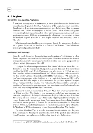 Chapitre 4. Le matériel

112

4.1.3 Le pilote
Une interface pour le système d’exploitation
À part pour les adaptateurs WiFi Ethernet, il est en général nécessaire d’installer sur
son ordinateur le pilote ( driver) de l’adaptateur WiFi. Le pilote permet au système
d’exploitation de savoir comment communiquer avec l’adaptateur. Il est en général
fourni sur un CD-ROM accompagnant le produit. Avant l’achat, assurez-vous que les
systèmes d’exploitation pour lesquels le pilote a été conçu vous conviennent. Il existe
ainsi des adaptateurs WiFi qui ne possèdent des pilotes que pour certaines versions
de Windows, ou pour Windows et Linux et plus rarement pour Windows, Linux et
Mac OS.
N’hésitez pas à consulter l’Internet pour essayer d’avoir des témoignages de clients
sur la qualité du produit, sa stabilité et sa facilité d’installation. C’est d’ailleurs un
conseil général pour tout produit !

Une interface pour l’utilisateur
Outre les outils de gestion du périphérique par le système d’exploitation, le pilote
fournit en général une interface d’utilisation pour l’utilisateur ainsi que des outils de
conﬁguration avancée. L’interface d’utilisation doit être aussi claire que possible car
elle sera utilisée fréquemment (ﬁg. 4.2).
La plupart des adaptateurs permettent de détecter et d’afﬁcher, en un ou deux clics
de souris, la liste des réseaux sans ﬁl disponibles, c’est-à-dire ceux dont l’identiﬁant
est diffusé (le SSID, voir § 3.3.1). L’utilisateur peut sélectionner le SSID de son choix
dans cette liste ou bien saisir manuellement un SSID, si celui-ci est caché et n’apparaît
pas dans la liste. Certains pilotes indiquent le BSSID ou le canal de l’AP le plus proche
ou d’autres informations utiles. L’utilisateur peut en général choisir un SSID préféré
(ou une liste de SSID) auquel le pilote s’associera dès qu’il sera à portée de signal.
Bref, il s’agit de l’interface centrale pour l’utilisateur. Certaines sont très complètes et
intuitives, d’autres pas du tout : essayez de vous renseigner avant l’achat car c’est un
point assez important pour la facilité d’utilisation.
Quoi qu’il en soit, si vous utilisez Windows XP, il faut savoir qu’une interface
par défaut, appelée « Zéro Conﬁg », peut souvent être utilisée en remplacement (ou
parfois en complément) de l’interface fournie avec le pilote de l’adaptateur. L’interface
Zéro Conﬁg est assez sommaire (ﬁg. 4.3) mais elle est pratique et fonctionnelle : elle
permet de détecter les réseaux sans ﬁl, de s’associer au réseau de son choix, de déﬁnir
une liste de réseaux préférés et de saisir des paramètres de conﬁguration de sécurité
WEP ou 802.1x. Après le téléchargement et l’installation des mises à jour adéquates1
de Windows, le WPA est également pris en charge par l’interface Zéro Conﬁg.
De même Windows Vista et tous les systèmes d’exploitation récents disposent
d’une interface par défaut pour gérer la connexion WiFi, que l’on peut utiliser en
complément ou en remplacement de l’interface fournie avec l’adaptateur.

1. Les mises à jour Q815485 et KB826942 sont inclues dans le Service Pack 2 de Windows XP.

 