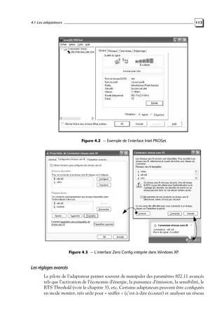 4.1 Les adaptateurs

113

Figure 4.2 — Exemple de l’interface Intel PROSet.

Figure 4.3 — L’interface Zero Config intégrée dans Windows XP.

Les réglages avancés
Le pilote de l’adaptateur permet souvent de manipuler des paramètres 802.11 avancés
tels que l’activation de l’économie d’énergie, la puissance d’émission, la sensibilité, le
RTS Threshold (voir le chapitre 3), etc. Certains adaptateurs peuvent être conﬁgurés
en mode monitor, très utile pour « sniffer » (c’est-à-dire écouter) et analyser un réseau

 
