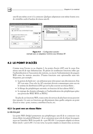 Chapitre 4. Le matériel

114

sans ﬁl sans même avoir à s’y connecter. Quelques adaptateurs sont même fournis avec
de véritables outils d’analyse de réseau sans ﬁl.

Figure 4.4 — Configuration avancée :
exemple avec un adaptateur Centrino sous Windows XP.

4.2 LE POINT D’ACCÈS
Comme nous l’avons vu au chapitre 2, les points d’accès (AP) sont le cœur d’un
réseau sans ﬁl de type Infrastructure. Ils gèrent de nombreuses fonctions telles que
l’authentiﬁcation et l’association des stations, ou encore l’acheminement des paquets
WiFi entre les stations associées. D’autres fonctions sont optionnelles mais très
fréquentes, par exemple :
• la gestion du hand-over : un utilisateur peut alors passer sans déconnexion d’un

AP à un autre. Pour cela, les AP concernés doivent communiquer entre eux via
le système de distribution (DS) qui est le plus souvent un réseau ﬁlaire ;
• le ﬁltrage des périphériques autorisés, en fonction de leur adresse MAC ;
• le cryptage des données échangées et l’authentiﬁcation des périphériques grâce
aux protocoles WEP, WPA ou WPA2.
En plus de ces fonctions WiFi, toutes sortes de services de plus haut niveau peuvent
être rajoutés. Ce sont ces fonctions qui déterminent dans quelle catégorie un point
d’accès se situe : pont, routeur, contrôleur d’accès, etc.

4.2.1 Le pont vers un réseau filaire
Le rôle d’un pont
Les ponts WiFi (bridge) permettent aux périphériques sans ﬁl de se connecter à un
réseau ﬁlaire (en général Ethernet) : ils se contentent pour cela de relayer les paquets
reçus sur l’interface WiFi (on parle de « port WLAN ») en paquets adaptés au réseau
ﬁlaire (via le « port LAN ») et vice versa. Les ponts simples se situent donc au niveau

 