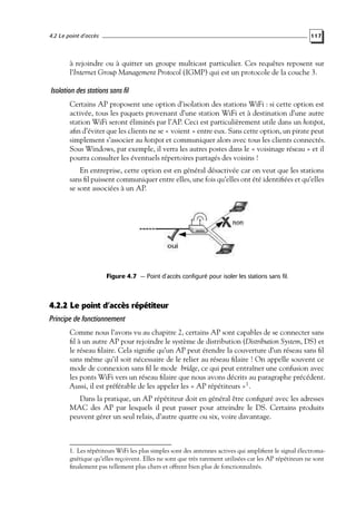4.2 Le point d’accès

117

à rejoindre ou à quitter un groupe multicast particulier. Ces requêtes reposent sur
l’Internet Group Management Protocol (IGMP) qui est un protocole de la couche 3.

Isolation des stations sans fil
Certains AP proposent une option d’isolation des stations WiFi : si cette option est
activée, tous les paquets provenant d’une station WiFi et à destination d’une autre
station WiFi seront éliminés par l’AP. Ceci est particulièrement utile dans un hotspot,
aﬁn d’éviter que les clients ne se « voient » entre eux. Sans cette option, un pirate peut
simplement s’associer au hotspot et communiquer alors avec tous les clients connectés.
Sous Windows, par exemple, il verra les autres postes dans le « voisinage réseau » et il
pourra consulter les éventuels répertoires partagés des voisins !
En entreprise, cette option est en général désactivée car on veut que les stations
sans ﬁl puissent communiquer entre elles, une fois qu’elles ont été identiﬁées et qu’elles
se sont associées à un AP.

Figure 4.7 — Point d’accès configuré pour isoler les stations sans fil.

4.2.2 Le point d’accès répétiteur
Principe de fonctionnement
Comme nous l’avons vu au chapitre 2, certains AP sont capables de se connecter sans
ﬁl à un autre AP pour rejoindre le système de distribution (Distribution System, DS) et
le réseau ﬁlaire. Cela signiﬁe qu’un AP peut étendre la couverture d’un réseau sans ﬁl
sans même qu’il soit nécessaire de le relier au réseau ﬁlaire ! On appelle souvent ce
mode de connexion sans ﬁl le mode bridge, ce qui peut entraîner une confusion avec
les ponts WiFi vers un réseau ﬁlaire que nous avons décrits au paragraphe précédent.
Aussi, il est préférable de les appeler les « AP répétiteurs »1 .
Dans la pratique, un AP répétiteur doit en général être conﬁguré avec les adresses
MAC des AP par lesquels il peut passer pour atteindre le DS. Certains produits
peuvent gérer un seul relais, d’autre quatre ou six, voire davantage.

1. Les répétiteurs WiFi les plus simples sont des antennes actives qui ampliﬁent le signal électromagnétique qu’elles reçoivent. Elles ne sont que très rarement utilisées car les AP répétiteurs ne sont
ﬁnalement pas tellement plus chers et offrent bien plus de fonctionnalités.

 