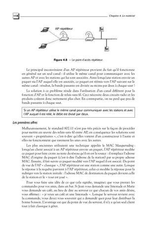 Chapitre 4. Le matériel

118

Figure 4.8 — Le point d’accès répétiteur.

Le principal inconvénient d’un AP répétiteur provient du fait qu’il fonctionne
en général sur un seul canal : il utilise le même canal pour communiquer avec les
autres AP et avec les stations qui lui sont associées. Ainsi lorsqu’une station envoie un
paquet via l’AP auquel elle est associée, ce paquet est réémis vers l’AP suivant sur le
même canal : résultat, la bande passante est divisée au moins par deux à chaque saut !
La solution à ce problème réside dans l’utilisation d’un canal différent pour la
fonction d’AP et la fonction de relais sans ﬁl. Ceci nécessite deux circuits radio et les
produits coûtent donc nettement plus cher. En contrepartie, on ne perd que peu de
bande passante à chaque saut.
Si un AP répétiteur utilise le même canal pour communiquer avec les stations et avec
l’AP auquel il est relié, le débit est divisé par deux.

Les premières offres
Malheureusement, le standard 802.11 n’est pas très précis sur la façon de procéder
pour mettre en œuvre des relais sans ﬁl entre AP, en conséquence les solutions sont
souvent « propriétaires », c’est-à-dire qu’elles varient d’un constructeur à l’autre et
elles ne fonctionnent que rarement les unes avec les autres.
Les plus anciennes utilisaient une technique appelée le MAC Masquerading :
lorsqu’un client associé à un AP répétiteur envoie un paquet, l’AP répétiteur modiﬁe
ce paquet pour faire croire au reste du réseau qu’il en est la source : il remplace l’adresse
MAC d’origine du paquet (c’est-à-dire l’adresse de la station) par sa propre adresse
MAC. Ensuite, il fait suivre ce paquet modiﬁé vers l’AP auquel il est associé. Du point
de vue de l’AP « classique », l’AP répétiteur est une station comme une autre. Lorsque
la réponse à la requête parvient à l’AP répétiteur, celui-ci modiﬁe la réponse pour la
rediriger vers la station initiale : l’adresse MAC de destination du paquet devient celle
de la station et le « tour est joué ».
Pour vous faire une idée de ce que cela signiﬁe, imaginez que vous preniez les
commandes pour vos amis, dans un bar. Si Jean vous demande une limonade et Marie
vous demande un café, au lieu de dire au serveur ce que chacun de vos amis désire,
vous afﬁrmez : « je veux un café et une limonade ». Lorsque le serveur revient avec
la commande, vous devez vous souvenir qui a demandé quoi pour leur distribuer la
bonne boisson. L’avantage est que du point de vue du serveur, il n’y a qu’un seul client
tout à fait classique à gérer.

 