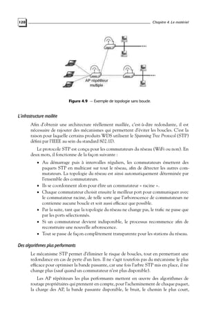 Chapitre 4. Le matériel

120

Figure 4.9 — Exemple de topologie sans boucle.

L’infrastructure maillée
Aﬁn d’obtenir une architecture réellement maillée, c’est-à-dire redondante, il est
nécessaire de rajouter des mécanismes qui permettent d’éviter les boucles. C’est la
raison pour laquelle certains produits WDS utilisent le Spanning Tree Protocol (STP)
déﬁni par l’IEEE au sein du standard 802.1D.
Le protocole STP est conçu pour les commutateurs du réseau (WiFi ou non). En
deux mots, il fonctionne de la façon suivante :
• Au démarrage puis à intervalles réguliers, les commutateurs émettent des

•

•

•
•
•

paquets STP en multicast sur tout le réseau, aﬁn de détecter les autres commutateurs. La topologie du réseau est ainsi automatiquement déterminée par
l’ensemble des commutateurs.
Ils se coordonnent alors pour élire un commutateur « racine ».
Chaque commutateur choisit ensuite le meilleur port pour communiquer avec
le commutateur racine, de telle sorte que l’arborescence de commutateurs ne
contienne aucune boucle et soit aussi efﬁcace que possible.
Par la suite, tant que la topologie du réseau ne change pas, le traﬁc ne passe que
par les ports sélectionnés.
Si un commutateur devient indisponible, le processus recommence aﬁn de
reconstruire une nouvelle arborescence.
Tout se passe de façon complètement transparente pour les stations du réseau.

Des algorithmes plus performants
Le mécanisme STP permet d’éliminer le risque de boucles, tout en permettant une
redondance en cas de perte d’un lien. Il ne s’agit toutefois pas du mécanisme le plus
efﬁcace pour optimiser la bande passante, car une fois l’arbre STP mis en place, il ne
change plus (sauf quand un commutateur n’est plus disponible).
Les AP répétiteurs les plus performants mettent en œuvre des algorithmes de
routage propriétaires qui prennent en compte, pour l’acheminement de chaque paquet,
la charge des AP, la bande passante disponible, le bruit, le chemin le plus court,

 