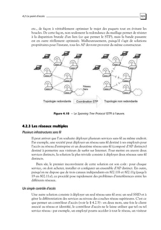 4.2 Le point d’accès

121

etc., de façon à véritablement optimiser le trajet des paquets tout en évitant les
boucles. De cette façon, non seulement la redondance du maillage permet de résister
à la disparition brutale d’un lien (ce que permet le STP), mais la bande passante
est en outre réellement optimisée. Malheureusement, puisqu’il s’agit de solutions
propriétaires pour l’instant, tous les AP devront provenir du même constructeur.

Figure 4.10 — Le Spanning Tree Protocol (STP) à l’œuvre.

4.2.3 Les réseaux multiples
Plusieurs infrastructures sans fil
Il peut arriver que l’on souhaite déployer plusieurs services sans ﬁl au même endroit.
Par exemple, une société peut déployer un réseau sans ﬁl destiné à ses employés pour
l’accès au réseau d’entreprise et un deuxième réseau sans ﬁl (composé d’AP distincts)
destiné à permettre aux visiteurs de surfer sur Internet. Pour mettre en œuvre deux
services distincts, la solution la plus triviale consiste à déployer deux réseaux sans ﬁl
distincts.
Bien sûr, le premier inconvénient de cette solution est son coût : pour chaque
service, on doit acheter, installer et conﬁgurer un ensemble d’AP distinct. En outre,
puisqu’on ne dispose que de trois canaux indépendants en 802.11b et 802.11g (jusqu’à
19 en 802.11a), ce procédé pose rapidement des problèmes d’interférences entre les
différents réseaux.

Un simple contrôle d’accès
Une autre solution consiste à déployer un seul réseau sans ﬁl avec un seul SSID et à
gérer la différentiation des services au niveau des couches réseau supérieures. C’est ce
que permet un contrôleur d’accès (voir le § 4.2.5) : en deux mots, une fois le client
associé au réseau et identiﬁé, le contrôleur d’accès ne le laisse utiliser que tel ou tel
service réseau : par exemple, un employé pourra accéder à tout le réseau, un visiteur

 