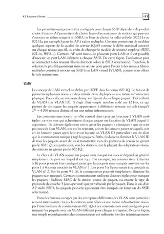 4.2 Le point d’accès

123

Les paramètres qui peuvent être conﬁgurés pour chaque SSID dépendent du produit
choisi. Certains AP permettent de choisir le nombre maximum de stations qui peuvent
s’associer en même temps à un SSID, ou bien de choisir la radio utilisée (802.11a ou
802.11g par exemple) pour les AP à radios multiples. Certains permettent de modiﬁer
quelques aspects de la qualité de service (QoS) comme le débit maximal autorisé
sur chaque réseau sans ﬁl, ou enﬁn de changer le modèle de sécurité employé (WEP,
802.1x, WPA...). Certains AP sont munis de plusieurs ports LAN et il est possible
d’associer un port LAN différent à chaque SSID. De cette façon, l’utilisateur peut
se connecter à des réseaux ﬁlaires distincts selon le SSID sélectionné. Toutefois, la
solution la plus fréquemment mise en œuvre pour gérer l’accès à des réseaux ﬁlaires
multiples consiste à associer un SSID à un LAN virtuel (VLAN), comme nous allons
le voir maintenant.

VLAN
Le concept de LAN virtuel est déﬁni par l’IEEE dans la norme 802.1Q. Le but est de
permettre à plusieurs réseaux indépendants d’être déployés sur une même infrastructure
physique. Pour cela, un nouveau champ est rajouté dans chaque paquet : l’identiﬁant
du VLAN (ou VLAN ID). Il s’agit d’un simple nombre codé sur 12 bits, ce qui
permet de distinguer les paquets appartenant à différents réseaux virtuels (jusqu’à
212 = 4 096 réseaux distincts) sur une même infrastructure.
Les commutateurs jouent un rôle central dans cette architecture à VLAN multiples : ce sont eux qui acheminent chaque paquet en fonction du VLAN auquel il
appartient. Ils doivent également savoir gérer les paquets « classiques » qui ne sont
pas associés à un VLAN, soit en les rejetant, soit en les laissant passer tels quels, soit
en les laissant passer après leur avoir rajouté un VLAN ID particulier : on dit alors
que le commutateur marque ( tag) les paquets. Enﬁn, ils doivent éliminer le VLAN ID
de tous les paquets avant de les retransmettre vers des portions du réseau ne gérant
pas le 802.1Q ; en particulier, vers les stations, car la plupart des adaptateurs réseau
des stations ne gèrent pas le 802.1Q.
Le choix du VLAN auquel un paquet non marqué est associé dépend en général
simplement du port sur lequel il est reçu. Par exemple, un commutateur Ethernet
à 16 ports pourrait être conﬁguré pour que les paquets non marqués arrivant sur les
ports 1 à 4 soient associés au VLAN n◦ 1. Les ports 5 à 8 pourraient être associés au
VLAN n◦ 2. Sur les ports 9 à 16, le commutateur pourrait simplement éliminer les
paquets non marqués. Certains commutateurs utilisent d’autres règles pour marquer
les paquets : l’adresse MAC de la station source du paquet, ou encore le type de
protocole de couche 3 (ou supérieur) qui est véhiculé par le paquet. Dans le cas d’un
AP multi-SSID, les paquets peuvent également être marqués en fonction du SSID
sélectionné.
Dans des bureaux occupés par des entreprises différentes, les VLAN sont particulièrement intéressants : toutes les stations sont reliées à une même infrastructure réseau
par l’intermédiaire de commutateurs 802.1Q et ces commutateurs sont conﬁgurés pour
marquer les paquets avec un VLAN différent pour chaque entreprise. De cette façon,
une simple reconﬁguration des commutateurs est sufﬁsante lors des réaménagements

 