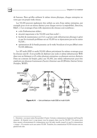 Chapitre 4. Le matériel

124

de bureaux. Bien qu’elles utilisent le même réseau physique, chaque entreprise ne
verra que son propre traﬁc réseau.
Les VLAN peuvent également être utilisés au sein d’une même entreprise, par
exemple pour avoir un réseau distinct pour chaque service (comptabilité, direction,
R&D...). Les avantages d’une telle séparation des réseaux sont nombreux :
• coût d’infrastructure réduit ;

• sécurité importante si les VLAN sont bien isolés1 ;

• facilité de maintenance car il n’y a qu’une seule infrastructure physique à gérer

et que les éventuels problèmes sur un VLAN ne se répercutent pas sur les autres
VLAN ;
• optimisation de la bande passante car le traﬁc broadcast n’est pas diffusé entre
VLAN différents.

Les AP multi-SSID et multi-VLAN offrent précisément les mêmes avantages pour
les réseaux sans ﬁl : il est possible de déployer une seule et même infrastructure WiFi
dans tout un bâtiment et d’y relier plusieurs entreprises ou plusieurs services distincts.
Dans un contexte de hotspot, grâce aux VLAN, une même infrastructure peut être
employée par plusieurs fournisseurs d’accès à Internet sans ﬁl (Wireless Internet Service
Providers, WISP).

Figure 4.11 — Une architecture multi-SSID et multi-VLAN.

1. Attention : ceci peut varier d’un produit à l’autre. Certains commutateurs réagissent mal lorsqu’ils
saturent : ils laissent tout à coup passer tous les paquets dans tous les VLAN ! Un pirate peut
donc saturer volontairement le commutateur avec du traﬁc inutile, jusqu’à ce que le commutateur
« craque ». Il a ensuite accès aux autres VLAN. Toutefois, les commutateurs VLAN récents sont en
général très sûrs.

 