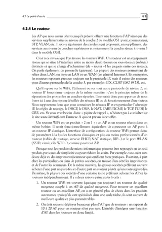 4.2 Le point d’accès

125

4.2.4 Le routeur
Les AP que nous avons décrits jusqu’à présent offrent une fonction d’AP ainsi que des
services supplémentaires au niveau de la couche 2 du modèle OSI : pont, commutateur,
STP, VLAN, etc. Il existe également des produits qui proposent, en supplément, des
services au niveau de couches supérieures et notamment la couche réseau (niveau 3
dans le modèle OSI).
C’est à ce niveau que l’on trouve les routeurs WiFi. Un routeur est un équipement
réseau qui se situe à l’interface entre au moins deux réseaux ou sous-réseaux (subnets)
distincts et qui se charge d’acheminer (de « router ») les paquets entre ces réseaux.
On parle également de passerelle (gateway). La plupart des routeurs permettent de
relier deux LAN, ou bien un LAN et un WAN (en général Internet). En entreprise,
les routeurs reposent presque toujours sur le protocole IP, mais il existe des routeurs
pour d’autres protocoles de la couche 3, par exemple : IPX, CLNP (ISO 8473), etc.
Qu’il repose sur le WiFi, l’Ethernet ou sur tout autre protocole de niveau 2, un
routeur IP fonctionne toujours de la même manière : c’est le principe même de la
séparation des protocoles en couches séparées. Il ne serait donc pas opportun de nous
livrer ici à une description détaillée des réseaux IP, ou du fonctionnement d’un routeur.
Nous supposerons donc que vous connaissez les réseaux IP et en particulier l’adressage
IP, les règles de routage, le DHCP, le DNS, le NAT, l’ARP, l’ICMP, le TCP, l’UDP, le
GRE, etc. Si vous avez besoin d’une « piqûre de rappel », n’hésitez pas à consulter sur
le site www.livrewiﬁ.com l’annexe A qui est prévue à cet effet.
Un routeur WiFi est un produit « 2 en 1 » : un AP et un routeur réunis dans un
même boîtier. Il serait fonctionnellement équivalent de connecter un AP pont à
un routeur IP classique. L’interface de conﬁguration du routeur WiFi permet donc
de paramétrer à la fois les fonctions classiques et plus ou moins perfectionnées d’un
routeur (tables de routage, serveur DHCP, NAT statique, RIP...) et le port WLAN
(SSID, canal, clés WEP...), comme pour tout AP.
Presque tous les produits de micro-informatique peuvent être regroupés en un seul
produit, par soucis de simplicité ou pour réduire les coûts. Par exemple, vous avez sans
doute déjà vu des imprimante/scanneur qui semblent bien pratiques. Pourtant, à part
chez les particuliers ou dans de petites sociétés, on trouve d’un côté les imprimantes
et de l’autre les scanneurs. De la même manière, les grosses sociétés préfèrent souvent
acheter d’une part un pare-feu et d’autre part un routeur plutôt qu’un routeur/pare-feu.
De même, la plupart des sociétés d’une certaine taille préfèrent acheter les AP et les
routeurs indépendamment. Il y a deux raisons principales à cela :
1. Un routeur WiFi est souvent (quoique pas toujours) un routeur de qualité
moyenne couplé à un AP de qualité moyenne. Pour trouver un excellent
routeur ou un excellent AP, on a en général plus de choix dans les produits
autonomes : puisqu’ils sont spécialisés dans une seule tâche, ils sont souvent de
meilleure qualité et plus paramétrables.
2. On doit souvent déployer beaucoup plus d’AP que de routeurs : un rapport de
10 à 20 AP pour un routeur n’est pas rare. L’intérêt d’intégrer une fonction
d’AP dans les routeurs est donc limité.

 