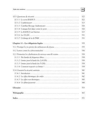 Table des matières

XIII

10.3 Questions de sécurité . . . . . . . . . . . . . . . . . . . . . . . . . . . . . . . . . . . . . . . . . . . . . . . . . . . .

322

10.3.1 Le secret RADIUS . . . . . . . . . . . . . . . . . . . . . . . . . . . . . . . . . . . . . . . . . . . . . . . . . . .

322

10.3.2 L’authenticator . . . . . . . . . . . . . . . . . . . . . . . . . . . . . . . . . . . . . . . . . . . . . . . . . . . . . .

323

10.3.3 L’attribut Message-Authenticator . . . . . . . . . . . . . . . . . . . . . . . . . . . . . . . . . . . . . . .

326

10.3.4 L’attaque hors-ligne contre le secret . . . . . . . . . . . . . . . . . . . . . . . . . . . . . . . . . . . . .

326

10.3.5 Le RADIUS sur Internet . . . . . . . . . . . . . . . . . . . . . . . . . . . . . . . . . . . . . . . . . . . . . .

327

10.3.6 Les VLAN . . . . . . . . . . . . . . . . . . . . . . . . . . . . . . . . . . . . . . . . . . . . . . . . . . . . . . . . . .

331

10.3.7 L’échange de la clé PMK . . . . . . . . . . . . . . . . . . . . . . . . . . . . . . . . . . . . . . . . . . . . . .

331

Chapitre 11 – Les obligations légales . . . . . . . . . . . . . . . . . . . . . . . . . . . . . . . . . . . . . . . . . .

335

11.1 Protéger la vie privée des utilisateurs du réseau . . . . . . . . . . . . . . . . . . . . . . . . . . . . .

335

11.2 Lutter contre la cybercriminalité . . . . . . . . . . . . . . . . . . . . . . . . . . . . . . . . . . . . . . . . . .

336

11.3 Permettre la cohabitation de services sans ﬁl voisins . . . . . . . . . . . . . . . . . . . . . . . .

338

11.3.1 Des bandes de fréquences libres . . . . . . . . . . . . . . . . . . . . . . . . . . . . . . . . . . . . . . . . .

338

11.3.2 Limites pour la bande des 2,4 GHz . . . . . . . . . . . . . . . . . . . . . . . . . . . . . . . . . . . . .

338

11.3.3 Limites pour la bande des 5 GHz . . . . . . . . . . . . . . . . . . . . . . . . . . . . . . . . . . . . . . .

339

11.3.4 Comment respecter ces limites ? . . . . . . . . . . . . . . . . . . . . . . . . . . . . . . . . . . . . . . . .

339

11.4 Garantir la sécurité sanitaire . . . . . . . . . . . . . . . . . . . . . . . . . . . . . . . . . . . . . . . . . . . . .

341

11.4.1 Introduction . . . . . . . . . . . . . . . . . . . . . . . . . . . . . . . . . . . . . . . . . . . . . . . . . . . . . . . . .

341

11.4.2 Les effets thermiques des ondes . . . . . . . . . . . . . . . . . . . . . . . . . . . . . . . . . . . . . . . . .

342

11.4.3 Les effets non thermiques . . . . . . . . . . . . . . . . . . . . . . . . . . . . . . . . . . . . . . . . . . . . . .

345

11.4.4 Un débat passionné . . . . . . . . . . . . . . . . . . . . . . . . . . . . . . . . . . . . . . . . . . . . . . . . . .

348

Glossaire . . . . . . . . . . . . . . . . . . . . . . . . . . . . . . . . . . . . . . . . . . . . . . . . . . . . . . . . . . . . . . . . . . . .

353

Webographie . . . . . . . . . . . . . . . . . . . . . . . . . . . . . . . . . . . . . . . . . . . . . . . . . . . . . . . . . . . . . . . .

367

Index . . . . . . . . . . . . . . . . . . . . . . . . . . . . . . . . . . . . . . . . . . . . . . . . . . . . . . . . . . . . . . . . . . . . . . .

371

 
