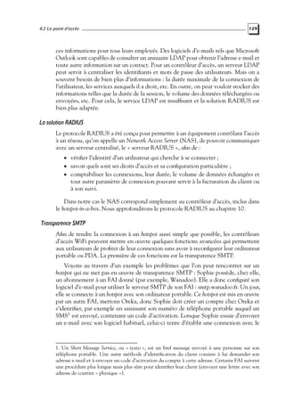 4.2 Le point d’accès

129

ces informations pour tous leurs employés. Des logiciels d’e-mails tels que Microsoft
Outlook sont capables de consulter un annuaire LDAP pour obtenir l’adresse e-mail et
toute autre information sur un contact. Pour un contrôleur d’accès, un serveur LDAP
peut servir à centraliser les identiﬁants et mots de passe des utilisateurs. Mais on a
souvent besoin de bien plus d’informations : la durée maximale de la connexion de
l’utilisateur, les services auxquels il a droit, etc. En outre, on peut vouloir stocker des
informations telles que la durée de la session, le volume des données téléchargées ou
envoyées, etc. Pour cela, le service LDAP est insufﬁsant et la solution RADIUS est
bien plus adaptée.

La solution RADIUS
Le protocole RADIUS a été conçu pour permettre à un équipement contrôlant l’accès
à un réseau, qu’on appelle un Network Access Server (NAS), de pouvoir communiquer
avec un serveur centralisé, le « serveur RADIUS », aﬁn de :
• vériﬁer l’identité d’un utilisateur qui cherche à se connecter ;

• savoir quels sont ses droits d’accès et sa conﬁguration particulière ;

• comptabiliser les connexions, leur durée, le volume de données échangées et

tout autre paramètre de connexion pouvant servir à la facturation du client ou
à son suivi.

Dans notre cas le NAS correspond simplement au contrôleur d’accès, inclus dans
le hotspot-in-a-box. Nous approfondirons le protocole RADIUS au chapitre 10.

Transparence SMTP
Aﬁn de rendre la connexion à un hotspot aussi simple que possible, les contrôleurs
d’accès WiFi peuvent mettre en œuvre quelques fonctions avancées qui permettent
aux utilisateurs de proﬁter de leur connexion sans avoir à reconﬁgurer leur ordinateur
portable ou PDA. La première de ces fonctions est la transparence SMTP.
Voyons au travers d’un exemple les problèmes que l’on peut rencontrer sur un
hotspot qui ne met pas en œuvre de transparence SMTP : Sophie possède, chez elle,
un abonnement à un FAI donné (par exemple, Wanadoo). Elle a donc conﬁguré son
logiciel d’e-mail pour utiliser le serveur SMTP de son FAI : smtp.wanadoo.fr. Un jour,
elle se connecte à un hotspot avec son ordinateur portable. Ce hotspot est mis en œuvre
par un autre FAI, mettons Oreka, donc Sophie doit créer un compte chez Oreka et
s’identiﬁer, par exemple en saisissant son numéro de téléphone portable auquel un
SMS1 est envoyé, contenant un code d’activation. Lorsque Sophie essaie d’envoyer
un e-mail avec son logiciel habituel, celui-ci tente d’établir une connexion avec le

1. Un Short Message Service, ou « texto », est un bref message envoyé à une personne sur son
téléphone portable. Une autre méthode d’identiﬁcation du client consiste à lui demander son
adresse e-mail et à envoyer un code d’activation du compte à cette adresse. Certains FAI suivent
une procédure plus longue mais plus sûre pour identiﬁer leur client (envoyer une lettre avec son
adresse de courrier « physique »).

 
