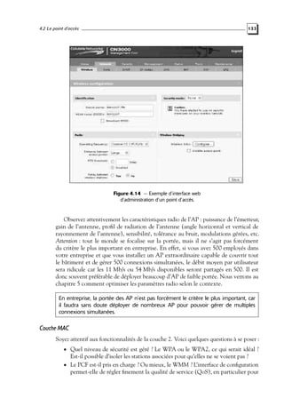 4.2 Le point d’accès

133

Figure 4.14 — Exemple d’interface web
d’administration d’un point d’accès.

Observez attentivement les caractéristiques radio de l’AP : puissance de l’émetteur,
gain de l’antenne, proﬁl de radiation de l’antenne (angle horizontal et vertical de
rayonnement de l’antenne), sensibilité, tolérance au bruit, modulations gérées, etc.
Attention : tout le monde se focalise sur la portée, mais il ne s’agit pas forcément
du critère le plus important en entreprise. En effet, si vous avez 500 employés dans
votre entreprise et que vous installez un AP extraordinaire capable de couvrir tout
le bâtiment et de gérer 500 connexions simultanées, le débit moyen par utilisateur
sera ridicule car les 11 Mb/s ou 54 Mb/s disponibles seront partagés en 500. Il est
donc souvent préférable de déployer beaucoup d’AP de faible portée. Nous verrons au
chapitre 5 comment optimiser les paramètres radio selon le contexte.
En entreprise, la portée des AP n’est pas forcément le critère le plus important, car
il faudra sans doute déployer de nombreux AP pour pouvoir gérer de multiples
connexions simultanées.

Couche MAC
Soyez attentif aux fonctionnalités de la couche 2. Voici quelques questions à se poser :
• Quel niveau de sécurité est géré ? Le WPA ou le WPA2, ce qui serait idéal ?

Est-il possible d’isoler les stations associées pour qu’elles ne se voient pas ?

• Le PCF est-il pris en charge ? Ou mieux, le WMM ? L’interface de conﬁguration

permet-elle de régler ﬁnement la qualité de service (QoS), en particulier pour

 