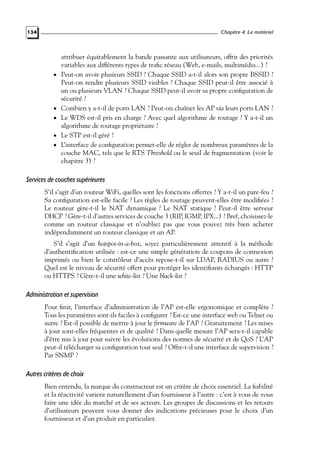 Chapitre 4. Le matériel

134

•

•

•

•
•

attribuer équitablement la bande passante aux utilisateurs, offrir des priorités
variables aux différents types de traﬁc réseau (Web, e-mails, multimédia...) ?
Peut-on avoir plusieurs SSID ? Chaque SSID a-t-il alors son propre BSSID ?
Peut-on rendre plusieurs SSID visibles ? Chaque SSID peut-il être associé à
un ou plusieurs VLAN ? Chaque SSID peut-il avoir sa propre conﬁguration de
sécurité ?
Combien y a-t-il de ports LAN ? Peut-on chaîner les AP via leurs ports LAN ?
Le WDS est-il pris en charge ? Avec quel algorithme de routage ? Y a-t-il un
algorithme de routage propriétaire ?
Le STP est-il géré ?
L’interface de conﬁguration permet-elle de régler de nombreux paramètres de la
couche MAC, tels que le RTS Threshold ou le seuil de fragmentation (voir le
chapitre 3) ?

Services de couches supérieures
S’il s’agit d’un routeur WiFi, quelles sont les fonctions offertes ? Y a-t-il un pare-feu ?
Sa conﬁguration est-elle facile ? Les règles de routage peuvent-elles être modiﬁées ?
Le routeur gère-t-il le NAT dynamique ? Le NAT statique ? Peut-il être serveur
DHCP ? Gère-t-il d’autres services de couche 3 (RIP, IGMP, IPX...) ? Bref, choisissez-le
comme un routeur classique et n’oubliez pas que vous pouvez très bien acheter
indépendamment un routeur classique et un AP.
S’il s’agit d’un hotspot-in-a-box, soyez particulièrement attentif à la méthode
d’authentiﬁcation utilisée : est-ce une simple génération de coupons de connexion
imprimés ou bien le contrôleur d’accès repose-t-il sur LDAP, RADIUS ou autre ?
Quel est le niveau de sécurité offert pour protéger les identiﬁants échangés : HTTP
ou HTTPS ? Gère-t-il une white-list ? Une black-list ?

Administration et supervision
Pour ﬁnir, l’interface d’administration de l’AP est-elle ergonomique et complète ?
Tous les paramètres sont-ils faciles à conﬁgurer ? Est-ce une interface web ou Telnet ou
autre ? Est-il possible de mettre à jour le ﬁrmware de l’AP ? Gratuitement ? Les mises
à jour sont-elles fréquentes et de qualité ? Dans quelle mesure l’AP sera-t-il capable
d’être mis à jour pour suivre les évolutions des normes de sécurité et de QoS ? L’AP
peut-il télécharger sa conﬁguration tout seul ? Offre-t-il une interface de supervision ?
Par SNMP ?

Autres critères de choix
Bien entendu, la marque du constructeur est un critère de choix essentiel. La ﬁabilité
et la réactivité varient naturellement d’un fournisseur à l’autre : c’est à vous de vous
faire une idée du marché et de ses acteurs. Les groupes de discussions et les retours
d’utilisateurs peuvent vous donner des indications précieuses pour le choix d’un
fournisseur et d’un produit en particulier.

 