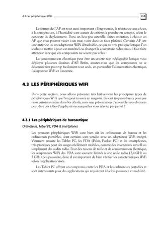 4.3 Les périphériques WiFi

135

Le format de l’AP est tout aussi important : l’ergonomie, la résistance aux chocs,
à la température, à l’humidité sont autant de critères à prendre en compte, selon le
contexte du déploiement. Dans un lieu peu surveillé, faites attention à choisir un
AP que vous pourrez visser à un mur, voire dans un faux plafond. Certains AP ont
une antenne ou un adaptateur WiFi détachable, ce qui est très pratique lorsque l’on
souhaite mettre à jour son matériel ou changer la couverture radio, mais il faut faire
attention à ce que ces composants ne soient pas volés !
La consommation électrique peut être un critère non négligeable lorsque vous
déployez plusieurs dizaines d’AP. Enﬁn, assurez-vous que les composants ne se
déconnectent pas trop facilement tout seuls, en particulier l’alimentation électrique,
l’adaptateur WiFi et l’antenne.

4.3 LES PÉRIPHÉRIQUES WIFI
Dans cette section, nous allons présenter très brièvement les principaux types de
périphériques WiFi que l’on peut trouver en magasin. Ils sont trop nombreux pour que
nous puissions entrer dans les détails, mais une présentation d’ensemble vous donnera
peut-être des idées d’applications auxquelles vous n’aviez pas pensé ?

4.3.1 Les périphériques de bureautique
Ordinateurs, Tablet PC, PDA et smartphones
Les premiers périphériques WiFi sont bien sûr les ordinateurs de bureau et les
ordinateurs portables, dont certains sont vendus avec un adaptateur WiFi intégré.
Viennent ensuite les Tablet PC, les PDA (Palm, Pocket PC) et les smartphones,
très pratiques pour des usages réellement mobiles, comme des inventaires sans ﬁl ou
simplement des audits radio. Pour des raisons de taille et de consommation électrique,
les adaptateurs WiFi des PDA sont souvent limités à une seule radio (2,4 GHz ou
5 GHz) peu puissante, donc il est important de bien vériﬁer les caractéristiques WiFi
selon l’application visée.
Les Tablet PC offrent un compromis entre les PDA et les ordinateurs portables et
sont intéressants pour des applications qui requièrent à la fois puissance et mobilité.

 