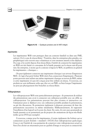 Chapitre 4. Le matériel

136

Figure 4.15 — Quelques produits avec le WiFi intégré.

Imprimantes
Les imprimantes WiFi sont pratiques dans un contexte familial ou dans une PME,
surtout s’il n’y a pas de réseau ﬁlaire ! Toutefois, dans les entreprises plus grandes, ces
périphériques sont souvent assez volumineux et sont rarement amenés à être déplacés.
Du coup, si la société dispose d’un réseau ﬁlaire, l’intérêt de connecter les imprimantes
en WiFi est très limité et consomme de la bande passante sur le réseau sans ﬁl pour
rien. En entreprise, à moins que le contexte n’impose le WiFi, on préférera en général
les imprimantes « classiques ».
On peut également connecter une imprimante classique à un serveur d’impression
WiFi : il s’agit d’un petit boîtier WiFi doté d’un connecteur d’imprimante. Plusieurs
postes peuvent ainsi utiliser une même imprimante classique au travers du WiFi, même
si cette imprimante n’a pas été conçue pour être utilisée en réseau. À nouveau, ces
produits ne sont réellement utiles que chez soi, en PME, ou bien lorsque l’imprimante
ne peut pas physiquement être branchée au réseau ﬁlaire.

Vidéoprojecteurs
Les vidéoprojecteurs WiFi sont particulièrement pratiques : ils permettent de réaliser
des présentations sans avoir à connecter son ordinateur portable avec un câble au
vidéoprojecteur. Les présentations peuvent être plus vivantes et interactives car
l’animateur peut se déplacer avec son ordinateur portable pendant la présentation,
au gré des discussions. Ils permettent également à plusieurs personnes de faire des
présentations successives ou même simultanées. Malheureusement, ils supposent
l’installation d’un logiciel sur le poste du client. En outre, ils sont assez gourmands en
bande passante et ne permettent pas de projeter des animations de façon très ﬂuide
(telles qu’un DVD par exemple).
À nouveau, comme pour les imprimantes, il existe également des boîtiers qui se
connectent au port d’entrée « standard » (VGA) d’un vidéoprojecteur quelconque.
Ceux-ci ont l’intérêt de vous permettre de conserver votre vidéoprojecteur actuel ou
bien d’en choisir un strictement pour ses qualités d’image et non pour sa connectivité.

 
