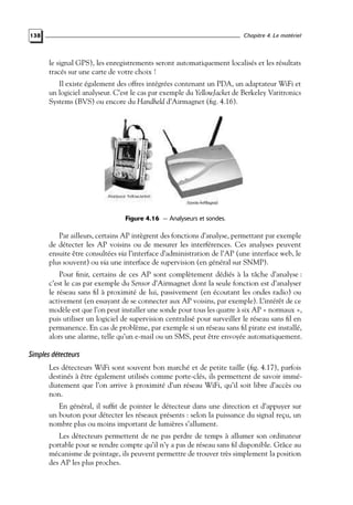 Chapitre 4. Le matériel

138

le signal GPS), les enregistrements seront automatiquement localisés et les résultats
tracés sur une carte de votre choix !
Il existe également des offres intégrées contenant un PDA, un adaptateur WiFi et
un logiciel analyseur. C’est le cas par exemple du YellowJacket de Berkeley Varitronics
Systems (BVS) ou encore du Handheld d’Airmagnet (ﬁg. 4.16).

Figure 4.16 — Analyseurs et sondes.

Par ailleurs, certains AP intègrent des fonctions d’analyse, permettant par exemple
de détecter les AP voisins ou de mesurer les interférences. Ces analyses peuvent
ensuite être consultées via l’interface d’administration de l’AP (une interface web, le
plus souvent) ou via une interface de supervision (en général sur SNMP).
Pour ﬁnir, certains de ces AP sont complètement dédiés à la tâche d’analyse :
c’est le cas par exemple du Sensor d’Airmagnet dont la seule fonction est d’analyser
le réseau sans ﬁl à proximité de lui, passivement (en écoutant les ondes radio) ou
activement (en essayant de se connecter aux AP voisins, par exemple). L’intérêt de ce
modèle est que l’on peut installer une sonde pour tous les quatre à six AP « normaux »,
puis utiliser un logiciel de supervision centralisé pour surveiller le réseau sans ﬁl en
permanence. En cas de problème, par exemple si un réseau sans ﬁl pirate est installé,
alors une alarme, telle qu’un e-mail ou un SMS, peut être envoyée automatiquement.

Simples détecteurs
Les détecteurs WiFi sont souvent bon marché et de petite taille (ﬁg. 4.17), parfois
destinés à être également utilisés comme porte-clés, ils permettent de savoir immédiatement que l’on arrive à proximité d’un réseau WiFi, qu’il soit libre d’accès ou
non.
En général, il sufﬁt de pointer le détecteur dans une direction et d’appuyer sur
un bouton pour détecter les réseaux présents : selon la puissance du signal reçu, un
nombre plus ou moins important de lumières s’allument.
Les détecteurs permettent de ne pas perdre de temps à allumer son ordinateur
portable pour se rendre compte qu’il n’y a pas de réseau sans ﬁl disponible. Grâce au
mécanisme de pointage, ils peuvent permettre de trouver très simplement la position
des AP les plus proches.

 
