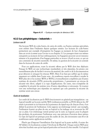 4.3 Les périphériques WiFi

139

Figure 4.17 — Quelques exemples de détecteurs WiFi.

4.3.3 Les périphériques « industriels »
Lecteurs sans fil
Des lecteurs WiFi de codes-barres, de cartes de crédit, ou d’autres systèmes spécialisés,
sont utilisés dans l’industrie depuis quelques années. Les lecteurs de code-barres
permettent par exemple d’enregistrer les bagages au moment de leur chargement
dans un avion (comme nous l’avons vu au chapitre 1). Les passagers étant eux-mêmes
enregistrés au moment de leur embarquement, les bagagistes peuvent savoir instantanément si le propriétaire d’un bagage particulier se trouve à bord ou non, ce qui est
une contrainte de sécurité essentielle. De même, la question de la sécurité est centrale
dans les lecteurs de cartes de crédit.
Pour ces applications, toute la sécurité offerte par le WiFi doit être déployée.
Puisque le WiFi est une technologie standardisée et très répandue, les pirates ont
naturellement plus de facilité à trouver du matériel, des outils et de la documentation
pour détecter et attaquer les réseaux WiFi. Mais il ne faut pas oublier que le même
argument est valable dans l’autre sens : de nombreux experts travaillent à rendre le
WiFi plus sûr et les normes WPA et WPA2, éventuellement complétées par d’autres
systèmes de sécurités (VPN, protocoles propriétaires...) garantissent un niveau de
sécurité très élevé, adapté à ce type d’applications. En outre, rien n’empêche de
compléter la sécurité du système avec d’autres algorithmes si nécessaire. Se tourner
vers une technologie peu répandue en espérant que cela garantira la sécurité du
système serait une erreur.

Outils de localisation
Les outils de localisation par le WiFi fonctionnent en général par triangulation : un
logiciel installé sur le poste mobile WiFi (ordinateur portable ou PDA) détecte les AP
situés à proximité et en fonction de la puissance du signal reçu de chacun d’eux, il en
déduit la position de l’utilisateur. Cela suppose un étalonnage initial : par exemple,
l’utilisateur fournit un plan du site au logiciel et lui indique où se trouvent les AP
sur ce plan. Cet étalonnage initial permet par la suite au logiciel, pour la plupart
des produits, de positionner l’utilisateur avec une précision d’environ deux mètres.
Ce type de logiciel est pratique pour des audits de site, des inventaires sans ﬁl et de
nombreuses autres applications mobiles.
Plutôt que d’imposer l’installation d’un logiciel sur le poste mobile, il existe des
AP dédiés à la localisation comme l’AeroScout de BlueSoft. Chaque station WiFi peut
alors être localisée sans qu’un logiciel particulier ait besoin d’y être installé. Un logiciel

 