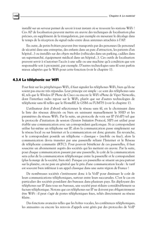 Chapitre 4. Le matériel

140

installé sur un serveur permet de savoir à tout instant où se trouvent les stations WiFi !
Ces AP de localisation peuvent mettre en œuvre des techniques de localisation plus
précises, en supplément de la triangulation, par exemple en mesurant le décalage dans
le temps de la réception du signal radio entre deux antennes attachées à l’AP.
En outre, de petits boîtiers peuvent être transportés par des personnes (le personnel
de sécurité dans une entreprise, des enfants dans un parc d’attraction, les patients d’un
hôpital...) ou installés sur des objets mobiles (véhicules dans un parking, caddies dans
un supermarché, équipement médical dans un hôpital...). Ces outils de localisation
peuvent servir à n’autoriser l’accès à une salle ou une machine qu’à condition que son
responsable soit à proximité, par exemple. D’autres technologies sans ﬁl sont parfois
mieux adaptées que le WiFi pour cette fonction (voir le chapitre 1).

4.3.4 La téléphonie sur WiFi
Pour ﬁnir sur les périphériques WiFi, il faut signaler les téléphones WiFi, bien qu’ils ne
soient pas encore très répandus. Leur principe est simple : ce sont des téléphones sans
ﬁl, tels que le Wireless IP Phone de Cisco ou encore le WiFi vPhone de Viper Networks,
dont l’interface radio repose sur le WiFi, plutôt que sur d’autres technologies de
téléphonie sans ﬁl telles que le HomeRF, le GSM ou l’UMTS (voir le chapitre 1).
L’utilisateur doit d’abord sélectionner le réseau sans ﬁl, en le choisissant dans
la liste des réseaux détectés ou bien en saisissant manuellement le SSID et les
paramètres du réseau WiFi. Par la suite, un protocole de voix sur IP (VoIP) tel que
le protocole d’initiation de session (Session Initiation Protocol, SIP) est utilisé pour
établir une communication avec un correspondant quelconque. Si ce correspondant
utilise lui-même un téléphone sur IP, alors la communication passe simplement sur
le réseau local ou sur Internet et la communication est donc gratuite. En revanche,
si le correspondant possède un téléphone « classique » (mobile ou ﬁxe), alors la
communication devra transiter par une passerelle reliant l’Internet et le Réseau
de téléphonie commutée (RTC). Pour pouvoir bénéﬁcier de ces passerelles, il faut
souscrire un abonnement auprès des sociétés qui les mettent en œuvre. Par la suite,
pour chaque communication passant par une passerelle, le coût de la communication
sera celui de la communication téléphonique entre la passerelle et le correspondant
(plus la marge de la société, bien sûr). Puisque ces passerelles se situent un peu partout
sur la planète, on ne paie en général que le prix d’une communication locale : le tarif
est souvent bien inférieur à un appel classique dans une autre région de France !
De nombreuses sociétés s’intéressent donc à la VoIP pour diminuer le coût de
leurs communications téléphoniques, surtout entre leurs succursales. C’est le cas en
particulier des sociétés possédant des bureaux dans plusieurs pays. En déployant des
téléphones sur IP dans tous ses bureaux, une société peut réduire considérablement sa
facture téléphonique. Notons que ces téléphones sur IP ne doivent pas obligatoirement
être WiFi : il peut s’agir de postes téléphoniques ﬁxes, reliés directement au réseau
ﬁlaire.
Des fonctions avancées telles que les boîtes vocales, les conférences téléphoniques,
les annuaires ou encore les renvois d’appels sont gérés par des protocoles de VoIP

 