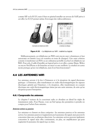 4.4 Les antennes WiFi

141

comme SIP ou le H.323, mais il faut en général installer un serveur de VoIP prévu à
cet effet. Le H.323 permet même d’envisager des vidéoconférences.

Figure 4.18 — La téléphonie sur WiFi : matériel ou logiciel.

Malheureusement, ces téléphones sur WiFi sont encore assez volumineux et leur
autonomie est limitée (ceci est toutefois en train de changer). Une autre solution
consiste à transformer un PDA ou un ordinateur portable (ou ﬁxe) en téléphone sur
WiFi. Pour cela, il sufﬁt d’installer un logiciel prévu à cet effet, comme Skype, Wiﬁve
ou encore Net2Phone et de brancher un micro et une oreillette. Le résultat est certes
moins pratique qu’un vrai téléphone, mais il est bien fonctionnel !

4.4 LES ANTENNES WIFI
Les antennes servent à la fois à l’émission et à la réception du signal électromagnétique : à l’émission, elles transforment en ondes électromagnétiques les signaux
électriques générés par l’émetteur ; à la réception, elles transforment en courant
électrique une onde électromagnétique émise par une autre antenne, de sorte qu’un
récepteur pourra l’interpréter.

4.4.1 Comprendre les antennes
Le chapitre 5 traitera de la couverture radio et abordera en détail les règles de
transmission radio. Pour l’heure, voici un bref aperçu des paramètres à prendre en
compte pour l’achat d’une antenne.

Antennes actives ou passives
Les antennes se classent en deux catégories : les antennes passives et les antennes
actives. Les antennes passives n’augmentent pas la puissance du signal, mais peuvent le
concentrer dans une ou plusieurs directions. Les antennes actives peuvent également
concentrer le signal mais elles contiennent, en plus, un ampliﬁcateur qui peut
augmenter la puissance du signal reçu ou émis.

 