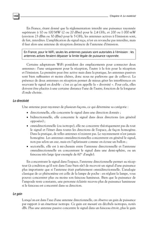 Chapitre 4. Le matériel

142

En France, étant donné que la réglementation interdit une puissance rayonnée
supérieure à 10 ou 100 MW (2 ou 20 dBm) pour le 2,4 GHz, et 200 ou 1 000 mW
(environ 23 dBm ou 30 dBm) pour le 5 GHz, les antennes actives à l’émission sont,
de fait, interdites. L’ampliﬁcation du signal reçu, n’est en revanche pas interdite, mais
il faut alors une antenne de réception distincte de l’antenne d’émission.
En France, pour le WiFi, seules les antennes passives sont autorisées à l’émission : les
antennes actives feraient dépasser la limite légale de puissance rayonnée.

Certains adaptateurs WiFi possèdent des emplacements pour connecter deux
antennes : l’une uniquement pour la réception, l’autre à la fois pour la réception
et l’émission. La première peut être active mais dans la pratique, les antennes passives
sont bien sufﬁsantes et moins chères, donc nous ne parlerons que de celles-ci. La
présence de deux antennes en réception permet de mieux gérer les interférences en
recevant le signal en double : c’est ce qu’on appelle la « diversité ». Pour cela, elles
doivent être placées à une certaine distance l’une de l’autre, fonction de la longueur
d’onde choisie.

La directivité
Une antenne peut rayonner de plusieurs façons, ce qui détermine sa catégorie :
• directionnelle, elle concentre le signal dans une direction donnée ;

• bidirectionnelle, elle concentre le signal dans deux directions (en général

opposées) ;

• omnidirectionnelle (ou isotrope), elle ne concentre théoriquement pas du tout

le signal et l’émet dans toutes les directions de l’espace, de façon homogène.
Dans la pratique, de telles antennes n’existent pas. Le rayonnement n’est jamais
homogène. Les antennes omnidirectionnelles concentrent en général le signal,
non pas selon un axe, mais en l’aplatissant comme on écrase un ballon ;
• sectorielle, elle est à mi-chemin entre l’antenne directionnelle et l’antenne
omnidirectionnelle en concentrant le signal dans une demi-sphère, ou un
faisceau très large (par exemple de 60◦ d’angle).
En concentrant le signal dans l’espace, l’antenne directionnelle permet au récepteur (à condition qu’il soit dans l’axe bien sûr) de recevoir un signal d’une puissance
plus importante que si l’antenne était parfaitement omnidirectionnelle. L’analogie
classique de ce phénomène est celle de la lampe de poche : en réglant la lampe, vous
pouvez concentrer plus ou moins son faisceau lumineux. Bien que la puissance de
l’ampoule reste constante, une personne éclairée recevra plus de puissance lumineuse
si le faisceau est concentré dans sa direction.

Le gain
Lorsqu’on est dans l’axe d’une antenne directionnelle, on observe un gain de puissance
par rapport à un émetteur isotrope. Ce gain est mesuré en décibels isotropes, notés
dBi. Plus une antenne passive concentre le signal dans un faisceau étroit, plus le gain

 