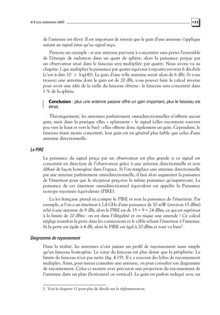 4.4 Les antennes WiFi

143

de l’antenne est élevé. Il est important de retenir que le gain d’une antenne s’applique
autant au signal émis qu’au signal reçu.
Prenons un exemple : si une antenne parvient à concentrer sans pertes l’ensemble
de l’énergie de radiation dans un quart de sphère, alors la puissance perçue par
un observateur situé dans le faisceau sera multipliée par quatre. Nous avons vu au
chapitre 2 que multiplier la puissance par quatre équivaut à rajouter environ 6 décibels
(c’est-à-dire 10 × log(4)). Le gain d’une telle antenne serait alors de 6 dBi. Si vous
trouvez une antenne dont le gain est de 20 dBi, vous pouvez faire le calcul inverse
pour avoir une idée de la taille du faisceau obtenu : le faisceau sera concentré dans
1 % de la sphère.
Conclusion : plus une antenne passive offre un gain important, plus le faisceau est
étroit.

Théoriquement, les antennes parfaitement omnidirectionnelles n’offrent aucun
gain, mais dans la pratique elles « aplatissent » le signal (elles rayonnent souvent
peu vers le haut et vers le bas) : elles offrent donc également un gain. Cependant, le
faisceau étant moins concentré, leur gain est en général plus faible que celui d’une
antenne directionnelle.

Le PIRE
La puissance du signal perçu par un observateur est plus grande si ce signal est
concentré en direction de l’observateur grâce à une antenne directionnelle et non
diffusé de façon homogène dans l’espace. Si l’on remplace une antenne directionnelle
par une antenne parfaitement omnidirectionnelle, il faut alors augmenter la puissance
de l’émetteur pour que le récepteur perçoive la même puissance qu’auparavant. La
puissance de cet émetteur omnidirectionnel équivalent est appelée la Puissance
isotrope rayonnée équivalente (PIRE).
La loi française prend en compte le PIRE et non la puissance de l’émetteur. Par
exemple, si l’on a un émetteur à 2,4 GHz d’une puissance de 30 mW (environ 15 dBm)
relié à une antenne de 9 dBi, alors le PIRE est de 15 + 9 = 24 dBm, ce qui est supérieur
à la limite de 20 dBm : on est dans l’illégalité et on risque une amende ! Ce calcul
néglige toutefois la perte dans les connecteurs et le câble reliant l’émetteur à l’antenne.
Si la perte est égale à 4 dB, alors le PIRE est égal à 20 dBm et tout va bien1 .

Diagramme de rayonnement
Dans la réalité, les antennes n’ont jamais un proﬁl de rayonnement aussi simple
qu’un faisceau homogène. Le cœur du faisceau est plus dense que la périphérie. La
limite du faisceau n’est pas nette (ﬁg. 4.19). Il y a souvent des lobes de rayonnement
multiples. Ainsi, pour mieux connaître une antenne, on peut consulter son diagramme
de rayonnement. Celui-ci montre avec précision une projection du rayonnement de
l’antenne dans un plan (horizontal ou vertical). Le gain est parfois indiqué avec un
1. Voir le chapitre 11 pour plus de détails sur la réglementation.

 