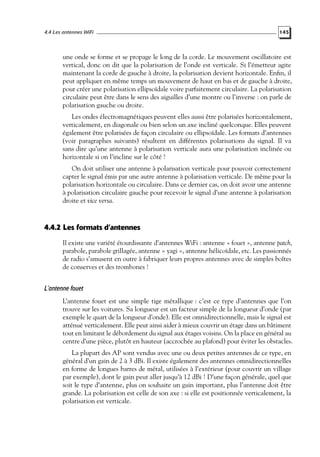 4.4 Les antennes WiFi

145

une onde se forme et se propage le long de la corde. Le mouvement oscillatoire est
vertical, donc on dit que la polarisation de l’onde est verticale. Si l’émetteur agite
maintenant la corde de gauche à droite, la polarisation devient horizontale. Enﬁn, il
peut appliquer en même temps un mouvement de haut en bas et de gauche à droite,
pour créer une polarisation ellipsoïdale voire parfaitement circulaire. La polarisation
circulaire peut être dans le sens des aiguilles d’une montre ou l’inverse : on parle de
polarisation gauche ou droite.
Les ondes électromagnétiques peuvent elles aussi être polarisées horizontalement,
verticalement, en diagonale ou bien selon un axe incliné quelconque. Elles peuvent
également être polarisées de façon circulaire ou ellipsoïdale. Les formats d’antennes
(voir paragraphes suivants) résultent en différentes polarisations du signal. Il va
sans dire qu’une antenne à polarisation verticale aura une polarisation inclinée ou
horizontale si on l’incline sur le côté !
On doit utiliser une antenne à polarisation verticale pour pouvoir correctement
capter le signal émis par une autre antenne à polarisation verticale. De même pour la
polarisation horizontale ou circulaire. Dans ce dernier cas, on doit avoir une antenne
à polarisation circulaire gauche pour recevoir le signal d’une antenne à polarisation
droite et vice versa.

4.4.2 Les formats d’antennes
Il existe une variété étourdissante d’antennes WiFi : antenne « fouet », antenne patch,
parabole, parabole grillagée, antenne « yagi », antenne hélicoïdale, etc. Les passionnés
de radio s’amusent en outre à fabriquer leurs propres antennes avec de simples boîtes
de conserves et des trombones !

L’antenne fouet
L’antenne fouet est une simple tige métallique : c’est ce type d’antennes que l’on
trouve sur les voitures. Sa longueur est un facteur simple de la longueur d’onde (par
exemple le quart de la longueur d’onde). Elle est omnidirectionnelle, mais le signal est
atténué verticalement. Elle peut ainsi aider à mieux couvrir un étage dans un bâtiment
tout en limitant le débordement du signal aux étages voisins. On la place en général au
centre d’une pièce, plutôt en hauteur (accrochée au plafond) pour éviter les obstacles.
La plupart des AP sont vendus avec une ou deux petites antennes de ce type, en
général d’un gain de 2 à 3 dBi. Il existe également des antennes omnidirectionnelles
en forme de longues barres de métal, utilisées à l’extérieur (pour couvrir un village
par exemple), dont le gain peut aller jusqu’à 12 dBi ! D’une façon générale, quel que
soit le type d’antenne, plus on souhaite un gain important, plus l’antenne doit être
grande. La polarisation est celle de son axe : si elle est positionnée verticalement, la
polarisation est verticale.

 