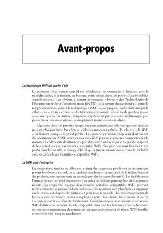 Avant-propos

La technologie WiFi fait parler d’elle
La promesse d’un monde sans ﬁl est alléchante : se connecter à Internet sans le
moindre câble, à la maison, au bureau, voire même dans des points d’accès publics
appelés hotspots. Les rêveurs y voient le nouveau « boom » des Technologies de
l’Information et de la Communication (les TIC), à la mesure du succès qu’a connue la
téléphonie mobile grâce à la technologie GSM. Les sceptiques, rendus méﬁants par le
« ﬂop » des « .com » et la crise des télécoms, n’y voient qu’une mode qui doit passer
aussi vite qu’elle est arrivée, remplacée rapidement par une autre technologie plus
prometteuse, moins coûteuse ou simplement mieux commercialisée.
Légitimes dans un premier temps, on peut maintenant afﬁrmer que ces craintes
ne sont plus justiﬁées. En effet, au-delà des rumeurs exaltées (le « buzz »), le WiFi
a réellement conquis le grand public. Les grands opérateurs proposent dorénavant
des abonnements ADSL avec des modems WiFi pour se connecter n’importe où à la
maison. Les fabricants d’ordinateurs portables ont franchi le pas et la grande majorité
de leurs produits est dorénavant compatible WiFi. Des géants se sont lancés à corps
perdu dans la bataille, à l’image d’Intel qui a investi massivement dans la mobilité
avec sa technologie Centrino, compatible WiFi.

Le WiFi pour l’entreprise
Les entreprises, timides au début par crainte des nouveaux problèmes de sécurité que
posent les réseaux sans ﬁl, ou attendant simplement la maturité de la technologie et
des produits, sont maintenant en train de prendre la vague du sans ﬁl. Les intérêts pour
l’entreprise sont en effet importants : les coûts de câblage peuvent être très largement
réduits ; les employés, équipés d’ordinateurs portables compatibles WiFi, peuvent
rester connectés et productifs hors du bureau ; les réunions sont plus faciles à organiser
car le réseau est disponible partout et pour tout le monde ; les réaménagements de
bureaux sont nettement moins complexes à gérer ; les clients, fournisseurs et autres
visiteurs peuvent se connecter facilement. Toutefois, concevoir et maintenir un réseau
WiFi d’entreprise, sécurisé, rapide, disponible dans tous les bureaux et bien administré,
est une autre gageure que de connecter quelques ordinateurs à un réseau WiFi familial
et peut très vite virer au cauchemar.

 