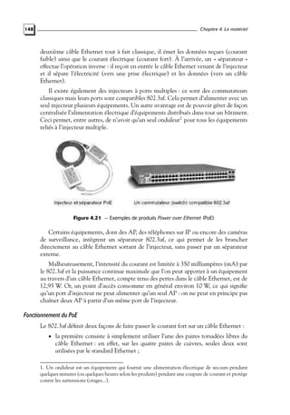 Chapitre 4. Le matériel

148

deuxième câble Ethernet tout à fait classique, il émet les données reçues (courant
faible) ainsi que le courant électrique (courant fort). À l’arrivée, un « séparateur »
effectue l’opération inverse : il reçoit en entrée le câble Ethernet venant de l’injecteur
et il sépare l’électricité (vers une prise électrique) et les données (vers un câble
Ethernet).
Il existe également des injecteurs à ports multiples : ce sont des commutateurs
classiques mais leurs ports sont compatibles 802.3af. Cela permet d’alimenter avec un
seul injecteur plusieurs équipements. Un autre avantage est de pouvoir gérer de façon
centralisée l’alimentation électrique d’équipements distribués dans tout un bâtiment.
Ceci permet, entre autres, de n’avoir qu’un seul onduleur1 pour tous les équipements
reliés à l’injecteur multiple.

Figure 4.21 — Exemples de produits Power over Ethernet (PoE).

Certains équipements, dont des AP, des téléphones sur IP ou encore des caméras
de surveillance, intègrent un séparateur 802.3af, ce qui permet de les brancher
directement au câble Ethernet sortant de l’injecteur, sans passer par un séparateur
externe.
Malheureusement, l’intensité du courant est limitée à 350 milliampères (mA) par
le 802.3af et la puissance continue maximale que l’on peut apporter à un équipement
au travers d’un câble Ethernet, compte tenu des pertes dans le câble Ethernet, est de
12,95 W. Or, un point d’accès consomme en général environ 10 W, ce qui signiﬁe
qu’un port d’injecteur ne peut alimenter qu’un seul AP : on ne peut en principe pas
chaîner deux AP à partir d’un même port de l’injecteur.

Fonctionnement du PoE
Le 802.3af déﬁnit deux façons de faire passer le courant fort sur un câble Ethernet :
• la première consiste à simplement utiliser l’une des paires torsadées libres du

câble Ethernet : en effet, sur les quatre paires de cuivres, seules deux sont
utilisées par le standard Ethernet ;

1. Un onduleur est un équipement qui fournit une alimentation électrique de secours pendant
quelques minutes (ou quelques heures selon les produits) pendant une coupure de courant et protège
contre les surtensions (orages...).

 