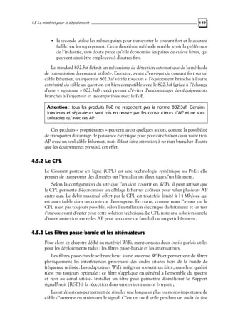 4.5 Le matériel pour le déploiement

149

• la seconde utilise les mêmes paires pour transporter le courant fort et le courant

faible, en les superposant. Cette deuxième méthode semble avoir la préférence
de l’industrie, sans doute parce qu’elle économise les paires de cuivre libres, qui
peuvent ainsi être employées à d’autres ﬁns.

Le standard 802.3af déﬁnit un mécanisme de détection automatique de la méthode
de transmission du courant utilisée. En outre, avant d’envoyer du courant fort sur un
câble Ethernet, un injecteur 802.3af vériﬁe toujours si l’équipement branché à l’autre
extrémité du câble en question est bien compatible avec le 802.3af (grâce à l’échange
d’une « signature » 802.3af) : ceci permet d’éviter d’endommager des équipements
branchés à l’injecteur et incompatibles avec le PoE.
Attention : tous les produits PoE ne respectent pas la norme 802.3af. Certains
injecteurs et séparateurs sont mis en œuvre par les constructeurs d’AP et ne sont
utilisables qu’avec ces AP.

Ces produits « propriétaires » peuvent avoir quelques atouts, comme la possibilité
de transporter davantage de puissance électrique pour pouvoir chaîner deux voire trois
AP avec un seul câble Ethernet, mais il faut faire attention à ne rien brancher d’autre
que les équipements prévus à cet effet.

4.5.2 Le CPL
Le Courant porteur en ligne (CPL) est une technologie symétrique au PoE : elle
permet de transporter des données sur l’installation électrique d’un bâtiment.
Selon la conﬁguration du site que l’on doit couvrir en WiFi, il peut arriver que
le CPL permette d’économiser un câblage Ethernet coûteux pour relier plusieurs AP
entre eux. Le débit maximal offert par le CPL est toutefois limité à 14 Mb/s ce qui
est assez faible dans un contexte d’entreprise. En outre, comme nous l’avons vu, le
CPL n’est pas toujours possible, selon l’installation électrique du bâtiment et un test
s’impose avant d’opter pour cette solution technique. Le CPL reste une solution simple
d’interconnexion entre les AP pour un contexte familial ou un petit bâtiment.

4.5.3 Les filtres passe-bande et les atténuateurs
Pour clore ce chapitre dédié au matériel WiFi, mentionnons deux outils parfois utiles
pour les déploiements radio : les ﬁltres passe-bande et les atténuateurs.
Les ﬁltres passe-bande se branchent à une antenne WiFi et permettent de ﬁltrer
physiquement les interférences provenant des ondes situées hors de la bande de
fréquence utilisée. Les adaptateurs WiFi intègrent souvent un ﬁltre, mais leur qualité
n’est pas toujours optimale : ce ﬁltre s’applique en général à l’ensemble du spectre
et non au canal utilisé. Installer un ﬁltre peut permettre d’améliorer le Rapport
signal/bruit (RSB) à la réception dans un environnement bruyant ;
Les atténuateurs permettent de simuler une longueur plus ou moins importante de
câble d’antenne en atténuant le signal. C’est un outil utile pendant un audit de site

 