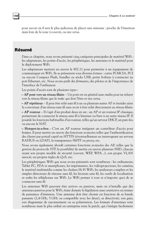 Chapitre 4. Le matériel

150

pour savoir où il sera le plus judicieux de placer une antenne : proche de l’émetteur
mais loin de la zone à couvrir, ou vice versa.

Résumé
Dans ce chapitre, nous avons présenté cinq catégories principales de matériel WiFi :
les adaptateurs, les points d’accès, les périphériques, les antennes et le matériel pour
le déploiement WiFi.
Les adaptateurs mettent en œuvre le 802.11 pour permettre à un équipement de
communiquer en WiFi. Ils se présentent sous diverses formes : cartes PCMCIA, PCI
ou encore Compact Flash, bundles ou sticks USB, petits boîtiers à connecter au
port Ethernet, etc. Nous avons parlé des ﬁrmwares, des pilotes et de l’importance de
l’interface de l’utilisateur.
Les points d’accès sont de plusieurs types :
– AP pont vers un réseau ﬁlaire – Un pont est en général assez malin pour ne relayer
vers le réseau ﬁlaire que le traﬁc qui doit l’être et vice versa.
– AP répétiteur – Il peut être relié sans ﬁl à un ou plusieurs autres AP et étendre ainsi
la couverture d’un réseau sans ﬁl sans avoir à être relié directement au réseau ﬁlaire.
– AP routeur – Il s’agit d’un produit deux en un : un AP et un routeur IP classique,
permettant de connecter le réseau sans ﬁl à Internet ou bien à un autre réseau IP. Il
possède les fonctions habituelles d’un routeur, telles qu’un serveur DHCP, un pare-feu
ou encore le NAT.
– Hotspot-in-a-box – C’est un AP routeur intégrant un contrôleur d’accès pour
hotspot. Il peut mettre en œuvre des fonctions avancées telles que l’authentiﬁcation
des clients par portail captif en HTTPS (éventuellement en interrogeant un serveur
RADIUS ou LDAP), la transparence SMTP ou proxy, etc.
Nous avons également abordé certaines fonctions avancées des AP, telles que la
gestion du protocole STP, la possibilité de mettre en œuvre plusieurs SSID, chacun
ayant son propre modèle de sécurité (ouvert, WEP, WPA...), son propre VLAN
associé, ses propres règles de QoS, etc.
Les périphériques WiFi que nous avons présentés sont nombreux : les ordinateurs,
Tablet PC, PDA et smartphones, les imprimantes, les vidéoprojecteurs, les caméras,
le matériel multimédia comme les chaînes Hi-Fi WiFi, les analyseurs complets et les
simples détecteurs de réseaux sans ﬁl, les lecteurs sans ﬁl, les outils de localisation
et enﬁn les téléphones sur WiFi. Le WiFi permet à tout et n’importe quoi de se
connecter sans ﬁl.
Les antennes WiFi peuvent être actives ou passives, mais on n’installe que des
antennes passives pour le WiFi, étant donnée la législation assez restrictive en termes
de puissance d’émission. Une antenne doit être choisie en fonction de sa bande
passante (2,4 GHz, 5 GHz ou compatible avec les deux), sa directivité, son gain,
son diagramme de rayonnement ou sa polarisation. Les formats d’antennes sont
nombreux mais le plus utilisé en entreprise reste le patch, qui s’intègre facilement

 