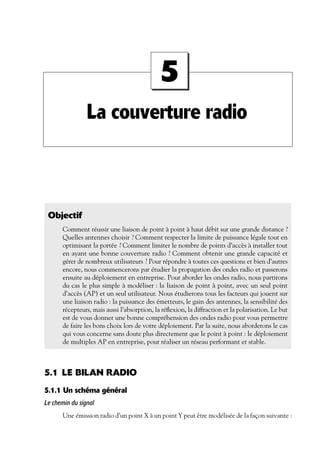 5
La couverture radio

Objectif
Comment réussir une liaison de point à point à haut débit sur une grande distance ?
Quelles antennes choisir ? Comment respecter la limite de puissance légale tout en
optimisant la portée ? Comment limiter le nombre de points d’accès à installer tout
en ayant une bonne couverture radio ? Comment obtenir une grande capacité et
gérer de nombreux utilisateurs ? Pour répondre à toutes ces questions et bien d’autres
encore, nous commencerons par étudier la propagation des ondes radio et passerons
ensuite au déploiement en entreprise. Pour aborder les ondes radio, nous partirons
du cas le plus simple à modéliser : la liaison de point à point, avec un seul point
d’accès (AP) et un seul utilisateur. Nous étudierons tous les facteurs qui jouent sur
une liaison radio : la puissance des émetteurs, le gain des antennes, la sensibilité des
récepteurs, mais aussi l’absorption, la réﬂexion, la diffraction et la polarisation. Le but
est de vous donner une bonne compréhension des ondes radio pour vous permettre
de faire les bons choix lors de votre déploiement. Par la suite, nous aborderons le cas
qui vous concerne sans doute plus directement que le point à point : le déploiement
de multiples AP en entreprise, pour réaliser un réseau performant et stable.

5.1 LE BILAN RADIO
5.1.1 Un schéma général
Le chemin du signal
Une émission radio d’un point X à un point Y peut être modélisée de la façon suivante :

 