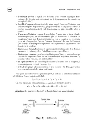 Chapitre 5. La couverture radio

154

• L’émetteur produit le signal sous la forme d’un courant électrique d’une

•

•

•
•

•
•

puissance PX donnée (qui est indiquée sur la documentation du produit, par
exemple 15 dBm).
Le câble d’antenne relaie ce signal électrique jusqu’à l’antenne d’émission, avec
une certaine perte de puissance CX , proportionnelle à la longueur du câble. On
perd en général environ 0,2 à 1 dB de puissance par mètre de câble, selon sa
qualité.
L’ antenne d’émission rayonne le signal dans l’espace sous la forme d’ondes
électromagnétiques, en les concentrant plus ou moins dans la direction du
récepteur, d’où un gain de puissance apparent pour le récepteur GX (voire une
perte, s’il n’est pas dans l’axe de l’antenne d’émission). Le gain de l’antenne
(par exemple 6 dBi) et parfois également son diagramme de rayonnement sont
fournis par le vendeur.
La puissance du signal s’atténue de façon proportionnelle au carré de la distance
parcourue, ce qu’on appelle « l’affaiblissement en espace libre ».
L’antenne de réception capte les ondes électromagnétiques et les transforme en
courant électrique, en offrant encore éventuellement un gain de puissance GY
(ou une perte si l’antenne est mal orientée).
Le signal électrique est véhiculé par un câble d’antenne vers le récepteur, à
nouveau avec une perte de puissance CY .
Enﬁn, le récepteur, selon sa sensibilité SY (par exemple −90 dBm), parvient ou
non à capter le signal électrique qu’il reçoit.

Pour que Y puisse recevoir le signal émis par X, il faut que la formule suivante soit
vériﬁée (tout étant exprimé en décibels) :
PX + CX + GX + A + GY + CY > SY
On peut également calculer la marge MXY , qui doit donc être positive :
MXY = PX + CX + GX + A + GY + CY − SY > 0
Attention : les paramètres C X , A, CY et SY ont chacun une valeur négative.

Figure 5.1 — Le bilan radio.

 