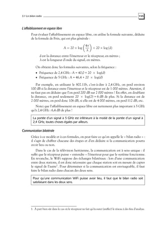 5.1 Le bilan radio

155

L’affaiblissement en espace libre
Pour évaluer l’affaiblissement en espace libre, on utilise la formule suivante, déduite
de la formule de Friis, qui est plus générale :
A = 20 × log

4π
λ

+ 20 × log (d)

d est la distance entre l’émetteur et le récepteur, en mètres ;
λ est la longueur d’onde du signal, en mètres.
On obtient donc les formules suivantes, selon la fréquence :
• Fréquence de 2,4 GHz : A = 40,0 + 20 × log(d)
• Fréquence de 5 GHz : A = 46,4 + 20 × log(d)

Par exemple, en utilisant le 802.11b, c’est-à-dire à 2,4 GHz, on perd environ
100 dB si la distance entre l’émetteur et le récepteur est de 1 000 mètres. Attention, il
ne faut pas en déduire que l’on perd 200 dB sur 2 000 mètres ! En effet, en doublant
la distance, on perd seulement 20 × log(2) = 6 dB de plus. Si la distance est de
2 000 mètres, on perd donc 106 dB, si elle est de 4 000 mètres, on perd 112 dB, etc.
Notez que l’affaiblissement en espace libre est nettement plus important à 5 GHz
qu’à 2,4 GHz : 6,4 dB de plus !
La portée d’un signal à 5 GHz est inférieure à la moitié de la portée d’un signal à
2,4 GHz, toutes choses égales par ailleurs.

Communication bilatérale
Grâce à ce modèle et à ces formules, on peut faire ce qu’on appelle le « bilan radio » :
il s’agit de chiffrer chacune des étapes et d’en déduire si la communication pourra
avoir lieu ou non.
Dans le cas de la télévision hertzienne, la communication est à sens unique : il
sufﬁt que le récepteur puisse « entendre » l’émetteur pour que le système fonctionne.
En revanche, le WiFi suppose des échanges bilatéraux : lors d’une communication
entre deux stations, il est donc nécessaire que chaque station soit en mesure de capter
le signal de l’autre1 . Pour déterminer si la communication est envisageable, il faut
faire le bilan radio dans chacun des deux sens.
Pour qu’une communication WiFi puisse avoir lieu, il faut que le bilan radio soit
satisfaisant dans les deux sens.

1. À part bien sûr dans le cas où le récepteur ne fait qu’écouter (sniffer) le réseau à des ﬁns d’analyse.

 