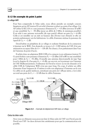 Chapitre 5. La couverture radio

156

5.1.2 Un exemple de point à point
Le village WiFi
Pour bien comprendre le bilan radio, nous allons prendre un exemple concret.
Imaginons qu’un AP (station X) soit relié à Internet et placé au centre d’un village. Cet
AP utilise le 802.11b et a une puissance d’émission PX = +15 dBm (environ 30 mW)
et une sensibilité SX = −90 dBm (pour un débit de 1 Mb/s, le minimum possible).
Il est relié à une antenne sectorielle (de type patch) offrant un gain GX = +6 dBi.
Celle-ci est installée sur un mât en hauteur aﬁn d’éviter tout obstacle et elle est
pointée parfaitement vers les habitations. Le câble d’antenne atténue la puissance du
signal de CX = −2 dB.
David habite en périphérie de ce village et souhaite bénéﬁcier de la connexion
à Internet via le WiFi. Son domicile se trouve à d = 2 000 mètres de l’AP, d’où une
atténuation en espace libre de A = −106 dB. Par chance, il est parfaitement dans l’axe
de l’antenne du point d’accès.

Il achète donc un adaptateur WiFi USB et le connecte à son ordinateur (station Y).
Ce petit boîtier a une puissance d’émission PY = +20 dBm (100 mW) et une sensibilité
pour 1 Mb/s de SY = −92 dBm. Il installe une antenne directionnelle de type Yagi
(voir le chapitre 4), d’un gain GY = +8 dBi, sur son toit, en la pointant vers l’antenne
de l’AP. Malheureusement, l’ordinateur de David se trouve au rez-de-chaussée et le
câble USB de l’adaptateur WiFi n’est pas assez long. Du coup, il achète un câble
d’antenne d’une longueur de 10 mètres et relie son adaptateur à l’antenne sur le toit.
Ce câble est de qualité médiocre, entraînant une perte de 1 dB par mètre, c’est-à-dire
au total une perte de CY = −10 dB dans le câble d’antenne.

Figure 5.2 — Exemple de déploiement WiFi dans un village.

Calcul du bilan radio
Avec tous ces éléments nous pouvons faire le bilan radio de l’AP vers David, puis de
David vers l’AP : les deux doivent être satisfaisants pour que la communication soit
possible.

 