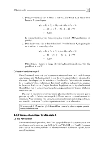 5.1 Le bilan radio

157

1. De l’AP vers David, c’est-à-dire de la station X à la station Y, on peut estimer
la marge dont on dispose :
MXY = PX + CX + GX + A + GY + CY − SY
= +15 − 2 + 6 − 106 + 8 − 10 + 92
= +3 dBm
La communication devrait être possible dans ce sens à 1 Mb/s, car la marge est
positive.
2. Dans l’autre sens, c’est-à-dire de la station Y vers la station X, on peut également estimer la marge disponible :
MXY = PY + CY + GY + A + GX + CX − SX
= +20 − 10 + 8 − 106 + 6 − 2 + 90
= +6 dBm
Même logique : puisque la marge est positive, la communication devrait être
possible de Y vers X.

Qu’est-ce qu’une bonne marge ?
David fait ces calculs et croit que la communication sera bonne car il y a de la marge
dans les deux sens. Malheureusement, ce sont des approximations basées sur un modèle
théorique : dans la pratique, les interférences, les obstacles, l’orientation des antennes
(si le récepteur n’est pas parfaitement dans l’axe), une légère inclinaison des antennes
(si l’antenne de réception n’est pas dans l’axe de polarisation du signal radio émis),
l’humidité de l’air et toutes sortes d’autres facteurs peuvent amener à revoir à la baisse
ces estimations.
Du coup, il vaut mieux avoir une marge plus importante pour s’assurer que la
pratique rejoindra la théorie : une marge de 6 dBm est souvent considérée comme un
minimum. Avec une marge plus faible, la communication sera parfois impossible, ou
très instable... mais seule l’expérience pourra conﬁrmer cette afﬁrmation !
Une marge de 6 dBm est en général considérée comme le minimum pour garantir
une connexion stable.

5.1.3 Comment améliorer le bilan radio ?
Les axes d’amélioration
Dans notre exemple précédent, il est donc peu probable que la communication soit
satisfaisante, car la marge est trop faible de X vers Y (de l’AP vers David). Comment
David peut-il résoudre ce problème ? Il a heureusement de nombreuses options, toutes
complémentaires :

 