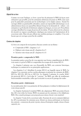 WiFi Professionnel

XVI

Objectif de ce livre
Comme son nom l’indique, ce livre a pour but de présenter le WiFi de façon aussi
exhaustive que possible, pour les entreprises désireuses de passer au WiFi, mais aussi
pour le particulier passionné par les technologies ou le simple curieux. Autant les
ouvrages dédiés au grand public abondent, autant un responsable informatique ou un
administrateur réseau est aujourd’hui démuni lorsqu’on lui demande de « wiﬁser » son
entreprise et qu’il cherche la littérature adaptée (en français, en tout cas). D’excellents
ouvrages détaillent les rouages du protocole lui-même. D’autres décrivent les solutions
de sécurité en vigueur actuellement. Quelques-uns traitent de l’optimisation de la
couverture radio. Mais très peu offrent une synthèse pratique et complète. C’est cette
lacune que cet ouvrage a pour but de combler.

Contenu des chapitres
Ce livre est composé de trois parties chacune centrée sur un thème :
• Comprendre le WiFi : chapitres 1 à 3

• Déployer votre réseau sans ﬁl : chapitres 4 et 5

• Sécuriser votre réseau sans ﬁl : chapitres 6 à 11

Première partie : comprendre le WiFi
La première partie a pour but de vous apporter une bonne compréhension du WiFi :
vous saurez ce qu’est le WiFi et comprendrez les rouages de la norme 802.11.
Le chapitre 1 présente une vue d’ensemble du WiFi, son contexte historique,
technique et commercial et ses principales applications.
Les chapitres 2 et 3 détaillent la norme 802.11 sur laquelle repose le WiFi. Le
chapitre 2 se concentre sur les couches physiques et présente les variantes du WiFi :
802.11a, 802.11b, 802.11g et 802.11n. Le chapitre 3 présente la couche MAC
du protocole 802.11, c’est-à-dire le “ cerveau ” du WiFi, qui offre de nombreuses
fonctionnalités essentielles, telles que la sécurité ou encore le partage des ondes.

Deuxième partie : déploiement
La seconde partie doit vous permettre de bien préparer et réaliser le déploiement de
votre réseau sans ﬁl.
Le chapitre 4 présente le matériel WiFi, des adaptateurs WiFi aux points d’accès
(les AP, c’est-à-dire les bornes WiFi) en passant par les antennes et les téléphones
WiFi. Des conseils pratiques sont proposés pour mieux choisir votre matériel.
Le chapitre 5 traite de la couverture radio. Il permet de savoir comment déployer
les AP et positionner les antennes pour obtenir un réseau performant en fonction
du contexte : connexion de point à point, réseau d’entreprise simple, réseau à haute
capacité, etc.

 