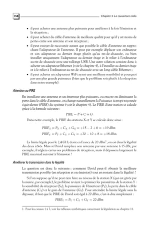 Chapitre 5. La couverture radio

158

• il peut acheter une antenne plus puissante pour améliorer à la fois l’émission et

la réception ;

• il peut acheter du câble d’antenne de meilleure qualité pour qu’il y ait moins de

pertes entre son antenne et son récepteur ;
• il peut essayer de raccourcir autant que possible le câble d’antenne en rapprochant l’adaptateur de l’antenne. Il peut par exemple déplacer son ordinateur
et son adaptateur au dernier étage plutôt qu’au rez-de-chaussée, ou bien
installer uniquement l’adaptateur au dernier étage et le relier à l’ordinateur
au rez-de-chaussée avec une rallonge USB. Une autre solution consiste donc à
acheter un adaptateur Ethernet (voir le chapitre 4), à l’installer au dernier étage
et à le relier à l’ordinateur au rez-de-chaussée avec un long câble Ethernet ;
• il peut acheter un adaptateur WiFi ayant une meilleure sensibilité et pourquoi
pas une plus grande puissance (bien que le problème soit plutôt à la réception
dans notre exemple).

Attention au PIRE
En installant une antenne et un émetteur plus puissants, ou encore en diminuant la
perte dans le câble d’antenne, on change naturellement la Puissance isotrope rayonnée
équivalente (PIRE) du système (voir le chapitre 4). Le PIRE d’une station se calcule
grâce à la formule suivante :
PIRE = P + C + G
Dans notre exemple, le PIRE des stations X et Y se calcule donc ainsi :
PIREX = PX + CX + GX = +15 − 2 + 6 = +19 dBm
PIREY = PY + CY + GY = +20 − 10 + 8 = +18 dBm
La limite légale pour le 2,4 GHz étant en France de 20 dBm1 , on est dans la légalité
des deux côtés. Mais si David remplace son antenne par une antenne à 15 dBi, par
exemple, il réglera certes ses problèmes de réception, mais il dépassera largement le
PIRE maximal autorisé à l’émission !

Améliorer la transmission dans la légalité
La question est donc la suivante : comment David peut-il obtenir la meilleure
transmission possible (en réception et en émission) tout en restant dans la légalité ?
Si l’on suppose qu’il ne peut rien faire au niveau de la station X (qui est gérée par
la mairie, par exemple), le problème revient à optimiser les paramètres de la station Y :
la sensibilité du récepteur (SY ), la puissance de l’émetteur (PY ), la perte dans le câble
d’antenne (CY ) et le gain de l’antenne (GY ). Pour atteindre la limite légale sans la
dépasser, il faut que le PIRE de David soit égal à 20 dBm, c’est-à-dire simplement :
PIREY = PY + CY + GY = 20 dBm
1. Pour les canaux 1 à 7, voir les tableaux synthétiques concernant la législation au chapitre 11.

 