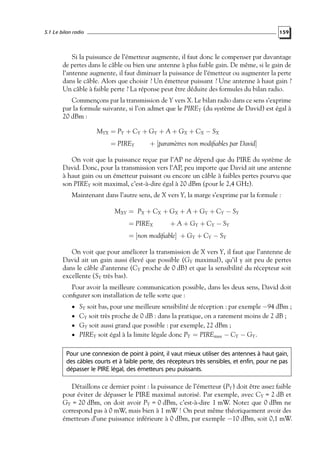 5.1 Le bilan radio

159

Si la puissance de l’émetteur augmente, il faut donc le compenser par davantage
de pertes dans le câble ou bien une antenne à plus faible gain. De même, si le gain de
l’antenne augmente, il faut diminuer la puissance de l’émetteur ou augmenter la perte
dans le câble. Alors que choisir ? Un émetteur puissant ? Une antenne à haut gain ?
Un câble à faible perte ? La réponse peut être déduite des formules du bilan radio.
Commençons par la transmission de Y vers X. Le bilan radio dans ce sens s’exprime
par la formule suivante, si l’on admet que le PIREY (du système de David) est égal à
20 dBm :
MYX = PY + CY + GY + A + GX + CX − SX
= PIREY

+ [param`tres non modiﬁables par David]
e

On voit que la puissance reçue par l’AP ne dépend que du PIRE du système de
David. Donc, pour la transmission vers l’AP, peu importe que David ait une antenne
à haut gain ou un émetteur puissant ou encore un câble à faibles pertes pourvu que
son PIREY soit maximal, c’est-à-dire égal à 20 dBm (pour le 2,4 GHz).
Maintenant dans l’autre sens, de X vers Y, la marge s’exprime par la formule :
MXY = PX + CX + GX + A + GY + CY − SY
= PIREX

+ A + G Y + CY − S Y

= [non modiﬁable] + GY + CY − SY
On voit que pour améliorer la transmission de X vers Y, il faut que l’antenne de
David ait un gain aussi élevé que possible (GY maximal), qu’il y ait peu de pertes
dans le câble d’antenne (CY proche de 0 dB) et que la sensibilité du récepteur soit
excellente (SY très bas).
Pour avoir la meilleure communication possible, dans les deux sens, David doit
conﬁgurer son installation de telle sorte que :
• SY soit bas, pour une meilleure sensibilité de réception : par exemple −94 dBm ;
• CY soit très proche de 0 dB : dans la pratique, on a rarement moins de 2 dB ;
• GY soit aussi grand que possible : par exemple, 22 dBm ;

• PIREY soit égal à la limite légale donc PY = PIREmax − CY − GY .

Pour une connexion de point à point, il vaut mieux utiliser des antennes à haut gain,
des câbles courts et à faible perte, des récepteurs très sensibles, et enfin, pour ne pas
dépasser le PIRE légal, des émetteurs peu puissants.

Détaillons ce dernier point : la puissance de l’émetteur (PY ) doit être assez faible
pour éviter de dépasser le PIRE maximal autorisé. Par exemple, avec CY = 2 dB et
GY = 20 dBm, on doit avoir PY = 0 dBm, c’est-à-dire 1 mW. Notez que 0 dBm ne
correspond pas à 0 mW, mais bien à 1 mW ! On peut même théoriquement avoir des
émetteurs d’une puissance inférieure à 0 dBm, par exemple −10 dBm, soit 0,1 mW.

 